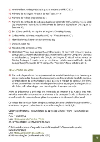 195
M) número de matérias produzidas para a Intranet do MPSC: 672
N) Número de inscrições no canal do YouTube: 3.143;
O) Número de vídeos produzidos: 331;
P) Número de conteúdo de rádio produzido: programete“MPSC Notícias”: 335; spot:
29; programete “Você Sabia”: 89;ntrevista da Semana: 63; boletim Destaques da
Semana: 42;
Q) Em 2019 o perfil do Instagram alcançou 15.203 seguidores;
R) Cadastro de 532 integrantes do MPSC no“Whats Intra MPSC”;
S) Identidade Visual para cursos e eventos: 33;
T) Diagramações 42;
U) Atendimento à imprensa: 979;
V) Identidade Visual para campanhas institucionais: O que você tem a ver com a
corrupção?; Campanha Falta no SUS; Campanha do Autismo; Campanha Gravidez
na Adolescência; Campanha de Doação de Sangue; ID Visual visitas alunos de
Direito; Tudo que é bonito deve ser mostrado, curtido e compartilhado - Apoia;
Campanha de Vacinação 2019; Campanha“Pode sim!”; Natal Solidário 2019.
RESULTADOS EM 2020
A) Emrazãodapandemiadonovocoronavírus,ascoletivasdeimprensativeramque
ser reestruturadas. Com auxílio da Assessoria da Procuradoria-Geral de Justiça, a
Coordenadoria de Comunicação Social passou a realizar as coletivas de forma
virtual. As coletivas são transmitidas pelo Youtube e as perguntas dos jornalistas
são feitas pelo whatsAapp, para que ninguém fique sem resposta.
Além de possibilitar a presença de jornalistas do interior e da Capital dos mais
variados meios de comunicação catarinense e de qualquer Estado da federação, o
novo formato de transmissão amplia a transparência da atuação institucional.
Os vídeos das coletivas ficam à disposição do público no canal do Youtube do MPSC,
uma forma de gerar conhecimento acerca da atuação da Instituição.
Coletiva de Imprensa - segunda fase da operação Et Pater Filium - Transmissão ao
vivo
Data: 13/08/2020
Link: https://youtu.be/yp-BJa_YD4U
3.616 visualizações (até fevereiro de 2021)
Coletiva de Imprensa - Segunda fase da Operação 02 - Transmissão ao vivo
Data: 06/06/2020
Link: https://youtu.be/FgXS9CHI5sU
4.586 visualizações (até fevereiro de 2021)
 