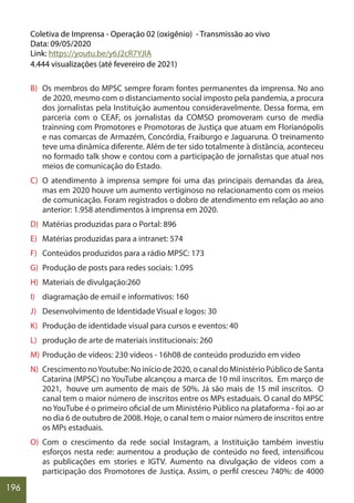 196
Coletiva de Imprensa - Operação 02 (oxigênio) - Transmissão ao vivo
Data: 09/05/2020
Link: https://youtu.be/y6J2cR7YJIA
4.444 visualizações (até fevereiro de 2021)
B) Os membros do MPSC sempre foram fontes permanentes da imprensa. No ano
de 2020, mesmo com o distanciamento social imposto pela pandemia, a procura
dos jornalistas pela Instituição aumentou consideravelmente. Dessa forma, em
parceria com o CEAF, os jornalistas da COMSO promoveram curso de media
trainning com Promotores e Promotoras de Justiça que atuam em Florianópolis
e nas comarcas de Armazém, Concórdia, Fraiburgo e Jaguaruna. O treinamento
teve uma dinâmica diferente. Além de ter sido totalmente à distância, aconteceu
no formado talk show e contou com a participação de jornalistas que atual nos
meios de comunicação do Estado.
C) O atendimento à imprensa sempre foi uma das principais demandas da área,
mas em 2020 houve um aumento vertiginoso no relacionamento com os meios
de comunicação. Foram registrados o dobro de atendimento em relação ao ano
anterior: 1.958 atendimentos à imprensa em 2020.
D) Matérias produzidas para o Portal: 896
E) Matérias produzidas para a intranet: 574
F) Conteúdos produzidos para a rádio MPSC: 173
G) Produção de posts para redes sociais: 1.095
H) Materiais de divulgação:260
I) diagramação de email e informativos: 160
J) Desenvolvimento de Identidade Visual e logos: 30
K) Produção de identidade visual para cursos e eventos: 40
L) produção de arte de materiais institucionais: 260
M) Produção de vídeos: 230 vídeos - 16h08 de conteúdo produzido em vídeo
N) Crescimento noYoutube: No início de 2020, o canal do Ministério Público de Santa
Catarina (MPSC) no YouTube alcançou a marca de 10 mil inscritos. Em março de
2021, houve um aumento de mais de 50%. Já são mais de 15 mil inscritos. O
canal tem o maior número de inscritos entre os MPs estaduais. O canal do MPSC
no YouTube é o primeiro oficial de um Ministério Público na plataforma - foi ao ar
no dia 6 de outubro de 2008. Hoje, o canal tem o maior número de inscritos entre
os MPs estaduais.
O) Com o crescimento da rede social Instagram, a Instituição também investiu
esforços nesta rede: aumentou a produção de conteúdo no feed, intensificou
as publicações em stories e IGTV. Aumento na divulgação de vídeos com a
participação dos Promotores de Justiça. Assim, o perfil cresceu 740%: de 4000
 