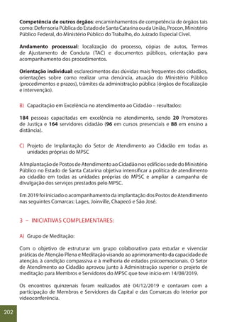 202
Competência de outros órgãos: encaminhamentos de competência de órgãos tais
como:DefensoriaPúblicadoEstadodeSantaCatarinaoudaUnião,Procon,Ministério
Público Federal, do Ministério Público do Trabalho, do Juizado Especial Cível.
Andamento processual: localização do processo, cópias de autos, Termos
de Ajustamento de Conduta (TAC) e documentos públicos, orientação para
acompanhamento dos procedimentos.
Orientação individual: esclarecimentos das dúvidas mais frequentes dos cidadãos,
orientações sobre como realizar uma denúncia, atuação do Ministério Público
(procedimentos e prazos), trâmites da administração pública (órgãos de fiscalização
e intervenção).
B) Capacitação em Excelência no atendimento ao Cidadão – resultados:
184 pessoas capacitadas em excelência no atendimento, sendo 20 Promotores
de Justiça e 164 servidores cidadão (96 em cursos presenciais e 88 em ensino a
distância).
C) Projeto de Implantação do Setor de Atendimento ao Cidadão em todas as
unidades próprias do MPSC
A Implantação de Postos de Atendimento ao Cidadão nos edifícios sede do Ministério
Público no Estado de Santa Catarina objetiva intensificar a política de atendimento
ao cidadão em todas as unidades próprias do MPSC e ampliar a campanha de
divulgação dos serviços prestados pelo MPSC.
Em 2019 foi iniciado o acompanhamento da implantação dos Postos de Atendimento
nas seguintes Comarcas: Lages, Joinville, Chapecó e São José.
3 – INICIATIVAS COMPLEMENTARES:
A) Grupo de Meditação:
Com o objetivo de estruturar um grupo colaborativo para estudar e vivenciar
práticas de Atenção Plena e Meditação visando ao aprimoramento da capacidade de
atenção, à condição compassiva e à melhoria de estados psicoemocionais. O Setor
de Atendimento ao Cidadão aprovou junto à Administração superior o projeto de
meditação para Membros e Servidores do MPSC que teve início em 14/08/2019.
Os encontros quinzenais foram realizados até 04/12/2019 e contaram com a
participação de Membros e Servidores da Capital e das Comarcas do Interior por
videoconferência.
 