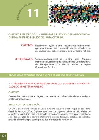 204
OBJETIVO ESTRATÉGICO 11 - AUMENTAR A EFETIVIDADE E A PROATIVIDA-
DE DO MINISTÉRIO PÚBLICO DE SANTA CATARINA
Desenvolver ações e criar mecanismos institucionais
que contribuam para o aumento da efetividade e da
proatividadedasaçõesrealizadaspeloMinistérioPúblico.
Subprocuradoria-geral de Justiça para Assuntos
Institucionais,EscritóriodePlanejamento,Coordenadoria
de Planejamento (COPLAN) e Centro de Apoio
Operacional Técnico.
PROGRAMAS ESTRUTURADOS E AÇÕES REALIZADAS EM 2019 E 2020
1 – PROGRAMA PARA CRIAR MECANISMOS QUE AUMENTEM A PROATIVI-
DADE DO MINISTÉRIO PÚBLICO
OBJETIVO
Desenvolver método para diagnosticar demandas, definir prioridades e elaborar
políticas institucionais.
BREVE CONTEXTUALIZAÇÃO
Em 2019 o Ministério Público de Santa Catarina inovou na elaboração do seu Plano
Geral de Atuação (PGA). O plano, que tem por objetivo definir as prioridades de
atuação da Instituição para um período de dois anos, contou com a participação da
sociedade, órgãos do executivo e legislativo e entidades representativas da iniciativa
privada, além da ampla participação dos membros da Instituição.
11
OBJETIVO:
RESPONSÁVEIS:
 