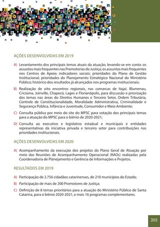 205
AÇÕES DESENVOLVIDAS EM 2019
A) Levantamento dos principais temas atuais da atuação, levando-se em conta: os
assuntos mais frequentes nas Promotorias de Justiça; os assuntos mais frequentes
nos Centros de Apoio; indicadores sociais; prioridades do Plano de Gestão
Institucional; prioridades do Planejamento Estratégico Nacional do Ministério
Público; histórico dos resultados já alcançados nos programas institucionais;
B) Realização de oito encontros regionais, nas comarcas de Itajaí, Blumenau,
Criciúma, Joinville, Chapecó, Lages e Florianópolis, para discussão e priorização
dos temas nas áreas do Direitos Humanos e Terceiro Setor, Ordem Tributária,
Controle de Constitucionalidade, Moralidade Administrativa, Criminalidade e
Segurança Pública, Infância e Juventude, Consumidor e Meio Ambiente;
C) Consulta pública por meio do site do MPSC para votação dos principais temas
para a atuação do MPSC para o biênio de 2020-2021;
D) Consulta ao executivo e legislativo estadual e municipais e entidades
representativas da iniciativa privada e terceiro setor para contribuições nas
prioridades institucionais.
AÇÕES DESENVOLVIDAS EM 2020
A) Acompanhamento da execução dos projetos do Plano Geral de Atuação por
meio das Reuniões de Acompanhamento Operacional (RAOs) realizadas pela
Coordenadoria de Planejamento e Gerência de Informações e Projetos.
RESULTADOS EM 2019
A) Participação de 2.756 cidadãos catarinenses, de 210 municípios do Estado;
B) Participação de mais de 200 Promotores de Justiça;
C) Definição de 8 temas prioritários para a atuação do Ministério Público de Santa
Catarina, para o biênio 2020-2021, e mais 16 programas complementares.
 