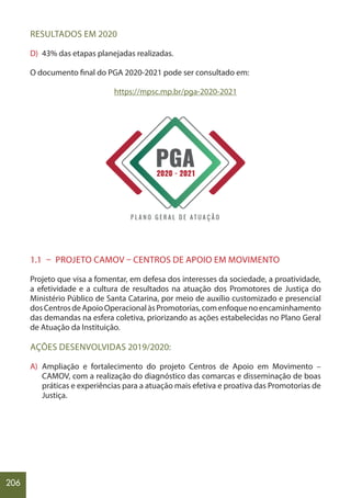 206
RESULTADOS EM 2020
D) 43% das etapas planejadas realizadas.
O documento final do PGA 2020-2021 pode ser consultado em:
https://mpsc.mp.br/pga-2020-2021
1.1 – PROJETO CAMOV – CENTROS DE APOIO EM MOVIMENTO
Projeto que visa a fomentar, em defesa dos interesses da sociedade, a proatividade,
a efetividade e a cultura de resultados na atuação dos Promotores de Justiça do
Ministério Público de Santa Catarina, por meio de auxílio customizado e presencial
dosCentrosdeApoioOperacionalàsPromotorias,comenfoquenoencaminhamento
das demandas na esfera coletiva, priorizando as ações estabelecidas no Plano Geral
de Atuação da Instituição.
AÇÕES DESENVOLVIDAS 2019/2020:
A) Ampliação e fortalecimento do projeto Centros de Apoio em Movimento –
CAMOV, com a realização do diagnóstico das comarcas e disseminação de boas
práticas e experiências para a atuação mais efetiva e proativa das Promotorias de
Justiça.
 