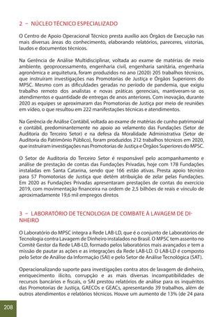 208
2 – NÚCLEO TÉCNICO ESPECIALIZADO
O Centro de Apoio Operacional Técnico presta auxílio aos Órgãos de Execução nas
mais diversas áreas do conhecimento, elaborando relatórios, pareceres, vistorias,
laudos e documentos técnicos.
Na Gerência de Análise Multidisciplinar, voltada ao exame de matérias de meio
ambiente, geoprocessamento, engenharia civil, engenharia sanitária, engenharia
agronômica e arquitetura, foram produzidos no ano (2020) 205 trabalhos técnicos,
que instruíram investigações nas Promotorias de Justiça e Órgãos Superiores do
MPSC. Mesmo com as dificuldades geradas no período de pandemia, que exigiu
trabalho remoto dos analistas e novas práticas gerenciais, mantiveram-se os
atendimentos e quantidade de entregas de anos anteriores. Com inovação, durante
2020 as equipes se aproximaram das Promotorias de Justiça por meio de reuniões
em vídeo, o que resultou em 222 manifestações técnicas e atendimentos.
Na Gerência de Análise Contábil, voltada ao exame de matérias de cunho patrimonial
e contábil, predominantemente no apoio ao velamento das Fundações (Setor de
Auditoria do Terceiro Setor) e na defesa da Moralidade Administrativa (Setor de
Auditoria do Patrimônio Público), foram produzidos 212 trabalhos técnicos em 2020,
que instruíram investigações nas Promotorias de Justiça e Órgãos Superiores do MPSC.
O Setor de Auditoria do Terceiro Setor é responsável pelo acompanhamento e
análise de prestação de contas das Fundações Privadas, hoje com 178 Fundações
instaladas em Santa Catarina, sendo que 166 estão ativas. Presta apoio técnico
para 57 Promotorias de Justiça que detêm atribuição de zelar pelas Fundações.
Em 2020 as Fundações Privadas apresentaram prestações de contas do exercício
2019, com movimentação financeira na ordem de 2,5 bilhões de reais e vínculo de
aproximadamente 19,6 mil empregos diretos
3 – LABORATÓRIO DE TECNOLOGIA DE COMBATE À LAVAGEM DE DI-
NHEIRO
O Laboratório do MPSC integra a Rede LAB-LD, que é o conjunto de Laboratórios de
Tecnologia contra Lavagem de Dinheiro instalados no Brasil. O MPSC tem assento no
Comitê Gestor da Rede LAB-LD, formado pelos laboratórios mais avançados e tem a
missão de pautar as ações e as integrações da Rede LAB-LD. O LAB-LD é composto
pelo Setor de Análise da Informação (SAI) e pelo Setor de Análise Tecnológica (SAT).
Operacionalizando suporte para investigações contra atos de lavagem de dinheiro,
enriquecimento ilícito, corrupção e as mais diversas incompatibilidades de
recursos bancários e fiscais, o SAI prestou relatórios de análise para os inquéritos
das Promotorias de Justiça, GAECOs e GEACs, apresentando 39 trabalhos, além de
outros atendimentos e relatórios técnicos. Houve um aumento de 13% (de 24 para
 