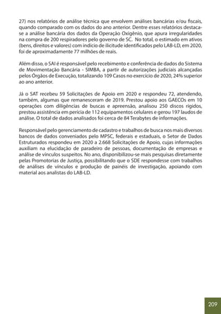 209
27) nos relatórios de análise técnica que envolvem análises bancárias e/ou fiscais,
quando comparado com os dados do ano anterior. Dentre esses relatórios destaca-
se a análise bancária dos dados da Operação Oxigênio, que apura irregularidades
na compra de 200 respiradores pelo governo de SC. No total, o estimado em ativos
(bens, direitos e valores) com indício de ilicitude identificados pelo LAB-LD, em 2020,
foi de aproximadamente 77 milhões de reais.
Além disso, o SAI é responsável pelo recebimento e conferência de dados do Sistema
de Movimentação Bancária - SIMBA, a partir de autorizações judiciais alcançadas
pelos Órgãos de Execução, totalizando 109 Casos no exercício de 2020, 24% superior
ao ano anterior.
Já o SAT recebeu 59 Solicitações de Apoio em 2020 e respondeu 72, atendendo,
também, algumas que remanesceram de 2019. Prestou apoio aos GAECOs em 10
operações com diligências de buscas e apreensão, analisou 250 discos rígidos,
prestou assistência em perícia de 112 equipamentos celulares e gerou 197 laudos de
análise. O total de dados analisados foi cerca de 84 Terabytes de informações.
Responsável pelo gerenciamento de cadastro e trabalhos de busca nos mais diversos
bancos de dados conveniados pelo MPSC, federais e estaduais, o Setor de Dados
Estruturados respondeu em 2020 a 2.668 Solicitações de Apoio, cujas informações
auxiliam na elucidação de paradeiro de pessoas, documentação de empresas e
análise de vínculos suspeitos. No ano, disponibilizou-se mais pesquisas diretamente
pelas Promotorias de Justiça, possibilitando que o SDE respondesse com trabalhos
de análises de vínculos e produção de painéis de investigação, apoiando com
material aos analistas do LAB-LD.
 