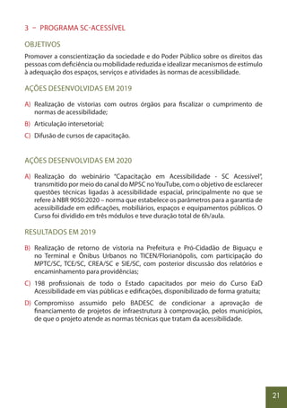 21
3 – PROGRAMA SC-ACESSÍVEL
OBJETIVOS
Promover a conscientização da sociedade e do Poder Público sobre os direitos das
pessoas com deficiência ou mobilidade reduzida e idealizar mecanismos de estímulo
à adequação dos espaços, serviços e atividades às normas de acessibilidade.
AÇÕES DESENVOLVIDAS EM 2019
A) Realização de vistorias com outros órgãos para fiscalizar o cumprimento de
normas de acessibilidade;
B) Articulação intersetorial;
C) Difusão de cursos de capacitação.
AÇÕES DESENVOLVIDAS EM 2020
A) Realização do webinário “Capacitação em Acessibilidade - SC Acessível”,
transmitido por meio do canal do MPSC noYouTube, com o objetivo de esclarecer
questões técnicas ligadas à acessibilidade espacial, principalmente no que se
refere à NBR 9050:2020 – norma que estabelece os parâmetros para a garantia de
acessibilidade em edificações, mobiliários, espaços e equipamentos públicos. O
Curso foi dividido em três módulos e teve duração total de 6h/aula.
RESULTADOS EM 2019
B) Realização de retorno de vistoria na Prefeitura e Pró-Cidadão de Biguaçu e
no Terminal e Ônibus Urbanos no TICEN/Florianópolis, com participação do
MPTC/SC, TCE/SC, CREA/SC e SIE/SC, com posterior discussão dos relatórios e
encaminhamento para providências;
C) 198 profissionais de todo o Estado capacitados por meio do Curso EaD
Acessibilidade em vias públicas e edificações, disponibilizado de forma gratuita;
D) Compromisso assumido pelo BADESC de condicionar a aprovação de
financiamento de projetos de infraestrutura à comprovação, pelos municípios,
de que o projeto atende as normas técnicas que tratam da acessibilidade.
 