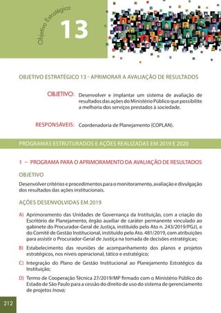 212
OBJETIVO ESTRATÉGICO 13 - APRIMORAR A AVALIAÇÃO DE RESULTADOS
Desenvolver e implantar um sistema de avaliação de
resultadosdasaçõesdoMinistérioPúblicoquepossibilite
a melhoria dos serviços prestados à sociedade.
Coordenadoria de Planejamento (COPLAN).
PROGRAMAS ESTRUTURADOS E AÇÕES REALIZADAS EM 2019 E 2020
1 – PROGRAMA PARA O APRIMORAMENTO DA AVALIAÇÃO DE RESULTADOS
OBJETIVO
Desenvolvercritérioseprocedimentosparaomonitoramento,avaliaçãoedivulgação
dos resultados das ações institucionais.
AÇÕES DESENVOLVIDAS EM 2019
A) Aprimoramento das Unidades de Governança da Instituição, com a criação do
Escritório de Planejamento, órgão auxiliar de caráter permanente vinculado ao
gabinete do Procurador-Geral de Justiça, instituído pelo Ato n. 243/2019/PGJ), e
do Comitê de Gestão Institucional, instituído pelo Ato. 481/2019, com atribuições
para assistir o Procurador-Geral de Justiça na tomada de decisões estratégicas;
B) Estabelecimento das reuniões de acompanhamento dos planos e projetos
estratégicos, nos níveis operacional, tático e estratégico;
C) Integração do Plano de Gestão Institucional ao Planejamento Estratégico da
Instituição;
D) Termo de Cooperação Técnica 27/2019/MP firmado com o Ministério Público do
Estado de São Paulo para a cessão do direito de uso do sistema de gerenciamento
de projetos Inova;
13
OBJETIVO:
RESPONSÁVEIS:
 