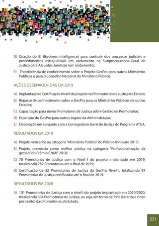 221
D) Criação do BI (Business Intelligence) para controle dos processos judiciais e
procedimentos extrajudiciais em andamento na Subprocuradoria-Geral de
Justiça para Assuntos Jurídicos (em andamento);
E) Transferência de conhecimento sobre o Projeto GesPro para outros Ministérios
Públicos e para o Conselho Nacional do Ministério Público.
AÇÕES DESENVOLVIDAS EM 2019
A) ImplantaçãoeCertificaçãonívelIdoprojetonasPromotoriasdeJustiçadoEstado;
B) Repasse de conhecimento sobre o GesPro para os Ministérios Públicos de outros
Estados;
C) Capacitação para novos Promotores de Justiça sobre Gestão de Promotorias;
D) Expansão do GesPro para outros órgãos da Administração;
E) Elaboração em conjunto com a Corregedoria-Geral de Justiça do Programa ATUA.
RESULTADOS EM 2019
A) Projeto vencedor na categoria“Ministério Público”do Prêmio Innovare 2017;
B) Projeto premiado como melhor prática na categoria “Profissionalização da
gestão”do Prêmio CNMP 2018;
C) 78 Promotorias de Justiça com o Nível I do projeto implantado em 2019,
totalizando 282 Promotorias até o final de 2019;
D) Certificação de 32 Promotorias de Justiça do GesPro Nível I, totalizando 91
Promotorias de Justiça certificadas até o final de 2019.
RESULTADOS EM 2020
A) 101 Promotorias de Justiça com o nível I do projeto implantado em 2019/2020,
totalizando 304 Promotorias de Justiça, ou seja, em torno de 75% (setenta e cinco
por cento) das Promotorias do Estado.
 