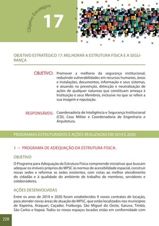 228
17
OBJETIVO:
RESPONSÁVEIS:
OBJETIVO ESTRATÉGICO 17: MELHORAR A ESTRUTURA FÍSICA E A SEGU-
RANÇA
Promover a melhoria da segurança institucional,
reduzindo vulnerabilidades em recursos humanos, áreas
e instalações, documentos, informação e seus sistemas,
e atuando na prevenção, detecção e neutralização de
ações de qualquer natureza que constituam ameaça à
Instituição e seus Membros, inclusive no que se refere a
sua imagem e reputação.
Coordenadoria de Inteligência e Segurança Institucional
(CSI), Casa Militar e Coordenadoria de Engenharia e
Arquitetura.
PROGRAMAS ESTRUTURADOS E AÇÕES REALIZADAS EM 2019 E 2020
1 – PROGRAMA DE ADEQUAÇÃO DA ESTRUTURA FÍSICA:
OBJETIVO
O Programa para Adequação da Estrutura Física compreende iniciativas que buscam
adequar os imóveis próprios do MPSC às normas de acessibilidade espacial, construir
novas sedes e reformar as sedes existentes, com vistas ao melhor atendimento
do cidadão e à qualidade do ambiente de trabalho de membros, servidores e
colaboradores.
AÇÕES DESENVOLVIDAS
Entre os anos de 2019 e 2020 foram estabelecidos 9 novos contratos de locação,
para atender novas áreas de atuação do MPSC, que estão localizados nos municípios
de Itapema, Araquari, Caçador, Fraiburgo, São Miguel do Oeste, Garuva, Timbó,
São Carlos e Itapoá. Todos os novos espaços locados estão em conformidade com
 