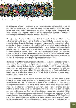 229
os padrões de infraestrutura do MPSC e com as normas de acessibilidade ou estão
em fase de adequações. Em todos os novos imóveis locados foram instalados
sistemas de monitoramento eletrônico para garantir a segurança e a integridade das
instalações do MPSC. Algumas locações foram postergadas ou suspensas em função
do contingenciamento de despesas devido à pandemia.
O projeto de reforma do bloco B do Edifício Casa do Barão, em Florianópolis,
está em andamento. É um projeto de alta complexibilidade, que exige um grupo
multidisciplinar de profissionais para seu desenvolvimento. Para garantir o melhor
aproveitamento dos recursos, este projeto está sendo desenvolvido através da
metodologia BIM – Building Information Modeling, que facilita a identificação de
conflitos entre as diversas disciplinas. Ao final de 2020, grande parte da retirada de
móveis e demolição prevista foram concluídas, restando apenas pequenos ajustes
e dois andares que continuarão sendo utilizados como escritório ainda por alguns
meses. A compatibilização dos projetos complementares e preparação para licitação
da obra da reforma está prevista para o primeiro semestre de 2021.
Na nova sede do Ministério Público de Santa Catarina na capital, foi dado o termo de
recebimento definitivo da obra. É possível observar conforto e acessibilidade que o
novo edifício apresenta. Para melhorar a acessibilidade, em 2019 foram instalados
pisos táteis nas partes externa do prédio juntamente com corrimãos em toda sua
área. Já na parte interna, o edifício foi todo adaptado em 2019, garantindo plena
acessibilidade a todos. Nos banheiros acessíveis foram instaladas barras de apoio,
garantindo segurança no seu uso.
As obras de reforma nos ambientes utilizados pelo MPSC em Bom Retiro, Gaspar
e Braço do Norte foram finalizadas. As readequações seguem os padrões de
infraestrutura do MPSC e atendem as normas de acessibilidade. Uma equipe
de engenheiros acompanhou estas obras através de vistorias frequentes com o
intuito de fiscalizar e acompanhar o andamento das obras de reforma. Diversas
melhorias foram feitas, tanto nas partes internas das edificações, como também
nas suas partes externas. Ocorreram alterações nas esquadrias e louças sanitárias
que foram substituídas por peças novas e acessíveis, procurando proporcionar mais
acessibilidade a todos os cidadãos, colaboradores e servidores do MPSC.Também foi
executadaaregularizaçãodascalçadasedasáreasdepasseioexternasàsedificações,
bem como a instalação de elevador acessível (no caso de Braço do Norte e Gaspar) e
 