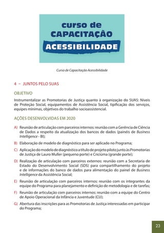 23
Curso de Capacitação Acessibilidade
4 – JUNTOS PELO SUAS
OBJETIVO
Instrumentalizar as Promotorias de Justiça quanto à organização do SUAS: Níveis
de Proteção Social, equipamentos de Assistência Social, tipificação dos serviços,
equipes mínimas, objetivos do trabalho socioassistencial.
AÇÕES DESENVOLVIDAS EM 2020
A) Reunião de articulação com parceiros internos: reunião com a Gerência de Ciência
de Dados a respeito da atualização dos bancos de dados (painéis de Business
Intelligence - BI);
B) Elaboração de modelo de diagnóstico para ser aplicado no Programa;
C) AplicaçãodomodelodediagnósticoatítulodeprojetopilotojuntoàsPromotorias
de Justiça de Lauro Muller (pequeno porte) e Criciúma (grande porte);
D) Realização de articulação com parceiros externos: reunião com a Secretaria de
Estado do Desenvolvimento Social (SDS) para compartilhamento do projeto
e de informações do banco de dados para alimentação do painel de Business
Intelligence da Assistência Social;
E) Reunião de articulação com parceiros internos: reunião com os integrantes da
equipe do Programa para planejamento e definição de metodologia e de tarefas;
F) Reunião de articulação com parceiros internos: reunião com a equipe do Centro
de Apoio Operacional da Infância e Juventude (CIJ);
G) Abertura das inscrições para as Promotorias de Justiça interessadas em participar
do Programa;
 