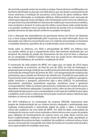 230
de corrimão e guarda-corpo nas escadas e rampas. Houve diversas modificações nos
banheiros destinados às pessoas com deficiência, que vão desde o assentamento de
novas cerâmicas a instalação de acessórios, como barras de apoio metálicas. Além
disso, foram reformadas as instalações elétricas, hidrossanitárias (com execução de
cisterna para água de reuso), de lógica, e de climatização, assim como nas coberturas,
em que houve troca do telhado em estrutura de madeira por nova estrutura metálica,
mais resistente e durável. O contra piso foi refeito, novos forros estão sendo fixados
e as paredes receberam novas camadas de pintura de acordo com as instalações de
paredes divisórias do tipo drywall conforme os projetos de layout.
Com a alteração das dependências da promotoria dentro do Fórum de Abelardo
Luz, o novo espaço disponibilizado pelo TJ precisou ser todo reformado. Assim, foi
executada uma reforma concomitante com o TJ, onde foi acrescentado um banheiro
e instaladas divisórias, aparelhos de ar-condicionado, novas luminárias e tomadas.
Ainda sobre as reformas, em 2020 o almoxarifado do MPSC em Palhoça teve
seu portão refeito, já que o equipamento tinha sido bastante danificado por um
temporal. Na entrada do prédio das Promotorias de São José foi feita a cobertura
de um pergolado. O Edifício Campos Salles teve seu andar térreo reformado para
instalação da biblioteca, da ouvidoria e ampliação do SEAC.
A construção da sede própria do MPSC em Lages que, ao longo de 2019 estava
em andamento se encontrou, ao final do ano de 2020, em fase de finalização e
preparação para entrega, tendo já seu recebimento provisório da obra neste período.
A previsão de entrega final é de janeiro de 2021, com programação de mudança das
promotorias para o prédio em fevereiro do referido ano. O prédio foi executado em
9 pavimentos entre subsolo (garagem), térreo (administrativo, auditório e garagem),
pilotis (vestiários e garagem), pavimentos tipo e ático (GAECO, 14 promotorias,
promotorias substitutas, promotorias especiais, assistência social e gerências
correspondentes).Todos os andares são acessíveis, contando com rampas de acesso,
elevadores e banheiros adequados. O projeto incluiu, além da obra de construção, a
elaboração de layout para o uso correspondente e execução de mobiliário para copas
e auditório, assim como o sistema de comunicação visual com placas indicativas que
atendem as normas de acessibilidade.
Em 2019 trabalhou-se na contratação da empresa DIGILAB, responsável pelo
projeto de implementação de um sistema técnico integrado e automatizado para
captação, processamento e transmissão digital de áudio e vídeo e iluminação
cênica dos auditórios da nova Sede do MPSC. Em 2020 foi dada continuidade da
instalação do sistema, assim como realizada a vistoria técnica com o autor do projeto
para validação de funcionamento do sistema como um todo. Neste mesmo ano
foram implementadas melhorias no andar térreo do Edifício Sede, atendendo as
necessidades de acústica do foyer e auditório. No auditório, a reforma incluiu a troca
de piso, construção de uma parede com telão, formando um corredor atrás do palco.
Uma copa também foi instalada nesta área.
 