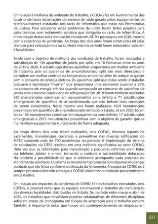 231
Em relação à melhoria do ambiente do trabalho, a COENG fez um levantamento dos
locais onde havia reclamações do excesso de ruído gerado pelos equipamentos de
telefonia/internet instalados nos racks de informática que estão nas Promotorias
de Justiça. Para solucionar estes problemas de ruído, foram feitos projetos para
salas técnicas com isolamento acústico que abrigarão os racks de informática. A
implantação destas salas técnicas foi iniciada em 2019 e prosseguiu em 2020, mesmo
com a ocorrência da pandemia. Ao longo dos dois anos foram construídas 68 salas
técnicas para colocação dos racks. Neste mesmo período foram realocados racks em
9 localidades.
Ainda com o objetivo de melhoria das condições de trabalho, foram realizadas a
substituição de 136 aparelhos de janela por splits em 18 Comarcas entre os anos
de 2019 e 2020. A substituição desses aparelhos proporciona um melhor ambiente
de trabalho, pois os aparelhos de ar-condicionado split são mais silenciosos e
permitem um melhor controle da temperatura ambiental além de reduzir os gastos
com o consumo de energia elétrica. Os aparelhos split que estão sendo instalados
possuem a tecnologia “inverter” que proporciona uma economia superior a 30%
no consumo de energia elétrica quando comparado ao consumo de aparelhos de
janela com a mesma capacidade de refrigeração. Em 2019 foram também realizadas
289 manutenções corretivas em equipamentos com defeito e 71 substituições
emergenciais de aparelhos de ar-condicionado que não tinham mais condições
de serem consertados. Neste mesmo ano foram realizadas 1659 manutenções
preventivas em aparelhos de ar-condicionado em todo o Estado. Já em 2020, foram
feitas 155 manutenções corretivas em equipamentos com defeito, 17 substituições
emergenciais e 2015 manutenções preventivas com o objetivo de garantir que se
mantenham equipamentos funcionando de forma adequada.
Ao longo destes dois anos foram realizados, pela COENG, diversos reparos de
vazamentos, manutenções corretivas e preventivas nas diversas edificações do
MPSC somando mais de 700 ocorrências no período. A implantação do sistema
de solicitações via OTRS resultou em uma melhoria significativa ao setor COENG.
Uma vez que as solicitações para manutenção e pequenas reformas eram feitas
via telefone, Jabber e e-mail, tornando o controle e rastreabilidade defasadas.
Há também a possibilidade de que o solicitante acompanhe cada processo do
atendimento solicitado. O sistema se mostra bem promissor com algumas mudanças
pontuais que são feitas conforme a utilização da ferramenta. A equipe da COTEC está
sempre prestativa fazendo com que a COENG vislumbre o resultado posteriormente
ainda melhor.
Em relação aos impactos da pandemia de COVID 19 nos trabalhos executados pela
COENG, é possível notar que as equipes continuaram o trabalho de manutenção
das diversas localidades distribuídas no Estado. No período entre março e abril de
2020, os trabalhos que envolviam projetos colaborativos de diferentes disciplinas
sofreram atraso de cronograma em função da adaptação para o trabalho remoto.
Também é importante notar que houve um contingenciamento de despesas em
 