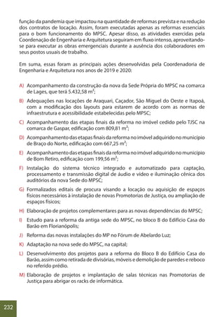 232
função da pandemia que impactou na quantidade de reformas prevista e na redução
dos contratos de locação. Assim, foram executadas apenas as reformas essenciais
para o bom funcionamento do MPSC. Apesar disso, as atividades exercidas pela
Coordenação de Engenharia e Arquitetura seguiram em fluxo intenso, aproveitando-
se para executar as obras emergenciais durante a ausência dos colaboradores em
seus postos usuais de trabalho.
Em suma, essas foram as principais ações desenvolvidas pela Coordenadoria de
Engenharia e Arquitetura nos anos de 2019 e 2020:
A) Acompanhamento da construção da nova da Sede Própria do MPSC na comarca
de Lages, que terá 5.432,58 m²;
B) Adequações nas locações de Araquari, Caçador, São Miguel do Oeste e Itapoá,
com a modificação dos layouts para estarem de acordo com as normas de
infraestrutura e acessibilidade estabelecidas pelo MPSC;
C) Acompanhamento das etapas finais da reforma no imóvel cedido pelo TJSC na
comarca de Gaspar, edificação com 809,81 m²;
D) Acompanhamentodasetapasfinaisdareformanoimóveladquiridonomunicípio
de Braço do Norte, edificação com 667,25 m²;
E) Acompanhamentodasetapasfinaisdareformanoimóveladquiridonomunicípio
de Bom Retiro, edificação com 199,56 m²;
F) Instalação do sistema técnico integrado e automatizado para captação,
processamento e transmissão digital de áudio e vídeo e iluminação cênica dos
auditórios da nova Sede do MPSC;
G) Formalizados editais de procura visando a locação ou aquisição de espaços
físicos necessários à instalação de novas Promotorias de Justiça, ou ampliação de
espaços físicos;
H) Elaboração de projetos complementares para as novas dependências do MPSC;
I) Estudo para a reforma da antiga sede do MPSC, no bloco B do Edifício Casa do
Barão em Florianópolis;
J) Reforma das novas instalações do MP no Fórum de Abelardo Luz;
K) Adaptação na nova sede do MPSC, na capital;
L) Desenvolvimento dos projetos para a reforma do Bloco B do Edifício Casa do
Barão, assim como retirada de divisórias, móveis e demolição de paredes e reboco
no referido prédio.
M) Elaboração de projetos e implantação de salas técnicas nas Promotorias de
Justiça para abrigar os racks de informática.
 