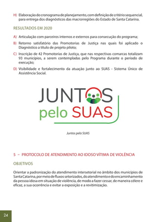 24
H) Elaboraçãodocronogramadeplanejamento,comdefiniçãodecritériosequencial,
para entrega dos diagnósticos das macrorregiões do Estado de Santa Catarina.
RESULTADOS EM 2020
A) Articulação com parceiros internos e externos para consecução do programa;
B) Retorno satisfatório das Promotorias de Justiça nas quais foi aplicado o
Diagnóstico a título de projeto piloto;
C) Inscrição de 42 Promotorias de Justiça, que nas respectivas comarcas totalizam
93 municípios, a serem contempladas pelo Programa durante o período de
execução;
D) Visibilidade e fortalecimento da atuação junto ao SUAS - Sistema Único de
Assistência Social.
Juntos pelo SUAS
5 – PROTOCOLO DE ATENDIMENTO AO IDOSO VÍTIMA DE VIOLÊNCIA
OBJETIVOS
Orientar a padronização do atendimento intersetorial no âmbito dos municípios de
SantaCatarina,pormeiodefluxossetorizados,doatendimentoedoencaminhamento
da pessoa idosa em situação de violência, de modo a fazer cessar, de maneira célere e
eficaz, a sua ocorrência e evitar a exposição e a revitimização.
 