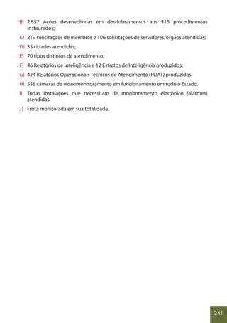 241
B) 2.857 Ações desenvolvidas em desdobramentos aos 325 procedimentos
instaurados;
C) 219 solicitações de membros e 106 solicitações de servidores/órgãos atendidas;
D) 53 cidades atendidas;
E) 70 tipos distintos de atendimento;
F) 46 Relatórios de Inteligência e 12 Extratos de Inteligência produzidos;
G) 424 Relatórios Operacionais Técnicos de Atendimento (ROAT) produzidos;
H) 558 câmeras de videomonitoramento em funcionamento em todo o Estado.
I) Todas instalações que necessitam de monitoramento eletrônico (alarmes)
atendidas;
J) Frota monitorada em sua totalidade.
 
