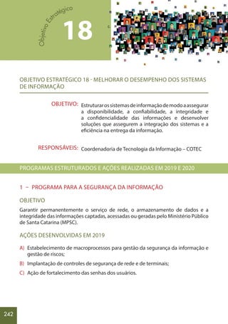 242
OBJETIVO ESTRATÉGICO 18 - MELHORAR O DESEMPENHO DOS SISTEMAS
DE INFORMAÇÃO
Estruturarossistemasdeinformaçãodemodoaassegurar
a disponibilidade, a confiabilidade, a integridade e
a confidencialidade das informações e desenvolver
soluções que assegurem a integração dos sistemas e a
eficiência na entrega da informação.
Coordenadoria de Tecnologia da Informação – COTEC
PROGRAMAS ESTRUTURADOS E AÇÕES REALIZADAS EM 2019 E 2020
1 – PROGRAMA PARA A SEGURANÇA DA INFORMAÇÃO
OBJETIVO
Garantir permanentemente o serviço de rede, o armazenamento de dados e a
integridade das informações captadas, acessadas ou geradas pelo Ministério Público
de Santa Catarina (MPSC).
AÇÕES DESENVOLVIDAS EM 2019
A) Estabelecimento de macroprocessos para gestão da segurança da informação e
gestão de riscos;
B) Implantação de controles de segurança de rede e de terminais;
C) Ação de fortalecimento das senhas dos usuários.
OBJETIVO:
RESPONSÁVEIS:
18
 