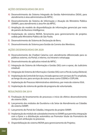 244
AÇÕES DESENVOLVIDAS EM 2019
A) Desenvolvimento do Sistema Integrado de Gestão Administrativa (SIGA), para
atendimento à área administrativa do MPSC;
B) Desenvolvimento do Sistema de Informação e Atuação do Ministério Público
(SIAMP), para atendimento à área-fim do MPSC;
C) Ampliação do modelo de disponibilização de informações gerenciais por meio
de painéis de Business Intelligence;
D) Implantação do sistema INOVA, ferramenta para gerenciamento de projetos
cedida pelo Ministério Público de São Paulo;
E) Desenvolvimento do Sistema de Declaração de Bens;
F) Desenvolvimento do Sistema para Gestão da Carreira dos Membros.
AÇÕES DESENVOLVIDAS EM 2020
A) Desenvolvimento do Chatbot Catarina com atendimento diferenciado para os
públicos externo, via Portal, e interno, via Intranet e whatsapp;
B) Desenvolvimento do aplicativo móvel do MPSC;
C) Integração do Sistema de Informação e Gestão (SIG) com o eproc, do Judiciário
estadual;
D) Integração do Sistema de Informação e Gestão (SIG) com o PJe da Justiça Eleitoral;
E) ImplantaçãodaCentraldeServiços,iniciadaapenascomserviçosdeTIeampliada,
ao longo do ano, para serviços de outras áreas como COENG e COPLAN;
F) Implantação do Processo Administrativo eletrônico, por meio do sistema SGA;
G) Implantação do sistema de gestão do programa de voluntariado.
RESULTADOS EM 2019
A) Finalização do levantamento de processos e início do efetivo desenvolvimento
do sistema SIGA;
B) Lançamento dos módulos de Ouvidoria e do Setor de Atendimento ao Cidadão
do sistema SIAMP;
C) Lançamento do Portal do Cidadão, integrante do projeto SIAMP;
D) ImplantaçãodomódulodesubstabelecimentonoSIAMP,quepermitiuintegração
com o Eproc e a distribuição automática ao Promotor titular da Promotoria de
Justiça com atribuição no processo;
E) Disponibilização do sistema INOVA para gerenciamento do Projetos;
 