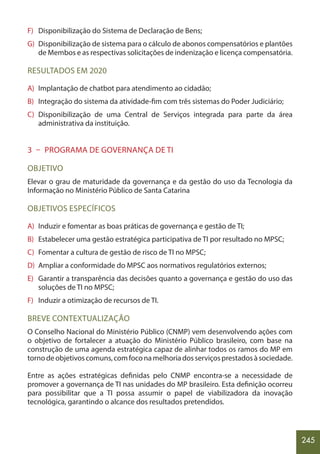 245
F) Disponibilização do Sistema de Declaração de Bens;
G) Disponibilização de sistema para o cálculo de abonos compensatórios e plantões
de Membos e as respectivas solicitações de indenização e licença compensatória.
RESULTADOS EM 2020
A) Implantação de chatbot para atendimento ao cidadão;
B) Integração do sistema da atividade-fim com três sistemas do Poder Judiciário;
C) Disponibilização de uma Central de Serviços integrada para parte da área
administrativa da instituição.
3 – PROGRAMA DE GOVERNANÇA DE TI
OBJETIVO
Elevar o grau de maturidade da governança e da gestão do uso da Tecnologia da
Informação no Ministério Público de Santa Catarina
OBJETIVOS ESPECÍFICOS
A) Induzir e fomentar as boas práticas de governança e gestão de TI;
B) Estabelecer uma gestão estratégica participativa de TI por resultado no MPSC;
C) Fomentar a cultura de gestão de risco de TI no MPSC;
D) Ampliar a conformidade do MPSC aos normativos regulatórios externos;
E) Garantir a transparência das decisões quanto a governança e gestão do uso das
soluções de TI no MPSC;
F) Induzir a otimização de recursos de TI.
BREVE CONTEXTUALIZAÇÃO
O Conselho Nacional do Ministério Público (CNMP) vem desenvolvendo ações com
o objetivo de fortalecer a atuação do Ministério Público brasileiro, com base na
construção de uma agenda estratégica capaz de alinhar todos os ramos do MP em
tornodeobjetivoscomuns,comfoconamelhoriadosserviçosprestadosàsociedade.
Entre as ações estratégicas definidas pelo CNMP encontra-se a necessidade de
promover a governança de TI nas unidades do MP brasileiro. Esta definição ocorreu
para possibilitar que a TI possa assumir o papel de viabilizadora da inovação
tecnológica, garantindo o alcance dos resultados pretendidos.
 