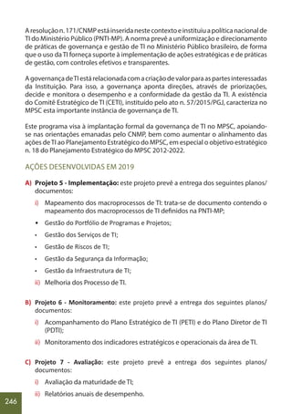 246
Aresoluçãon.171/CNMPestáinseridanestecontextoeinstituiuapolíticanacionalde
TI do Ministério Público (PNTI-MP). A norma prevê a uniformização e direcionamento
de práticas de governança e gestão de TI no Ministério Público brasileiro, de forma
que o uso da TI forneça suporte à implementação de ações estratégicas e de práticas
de gestão, com controles efetivos e transparentes.
AgovernançadeTIestárelacionadacomacriaçãodevalorparaaspartesinteressadas
da Instituição. Para isso, a governança aponta direções, através de priorizações,
decide e monitora o desempenho e a conformidade da gestão da TI. A existência
do Comitê Estratégico de TI (CETI), instituído pelo ato n. 57/2015/PGJ, caracteriza no
MPSC esta importante instância de governança de TI.
Este programa visa à implantação formal da governança de TI no MPSC, apoiando-
se nas orientações emanadas pelo CNMP, bem como aumentar o alinhamento das
ações deTI ao Planejamento Estratégico do MPSC, em especial o objetivo estratégico
n. 18 do Planejamento Estratégico do MPSC 2012-2022.
AÇÕES DESENVOLVIDAS EM 2019
A) Projeto 5 - Implementação: este projeto prevê a entrega dos seguintes planos/
documentos:
i) Mapeamento dos macroprocessos de TI: trata-se de documento contendo o
mapeamento dos macroprocessos de TI definidos na PNTI-MP;
• Gestão do Portfólio de Programas e Projetos;
• Gestão dos Serviços de TI;
• Gestão de Riscos de TI;
• Gestão da Segurança da Informação;
• Gestão da Infraestrutura de TI;
ii) Melhoria dos Processo de TI.
B) Projeto 6 - Monitoramento: este projeto prevê a entrega dos seguintes planos/
documentos:
i) Acompanhamento do Plano Estratégico de TI (PETI) e do Plano Diretor de TI
(PDTI);
ii) Monitoramento dos indicadores estratégicos e operacionais da área de TI.
C) Projeto 7 - Avaliação: este projeto prevê a entrega dos seguintes planos/
documentos:
i) Avaliação da maturidade de TI;
ii) Relatórios anuais de desempenho.
 