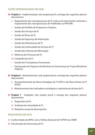 247
AÇÕES DESENVOLVIDAS EM 2020
A) Projeto 5 - Implementação: este projeto prevê a entrega dos seguintes planos/
documentos:
i) Mapeamento dos macroprocessos de TI: trata-se de documento contendo o
mapeamento dos macroprocessos de TI definidos na PNTI-MP;
• Gestão do Portfólio de Programas e Projetos;
• Gestão dos Serviços de TI;
• Gestão de Riscos de TI;
• Gestão da Segurança da Informação;
• Gestão da Infraestrutura de TI;
• Gestão da Continuidade de Serviços de TI
• Gestão dos Sistemas de Informação;
ii) Melhoria dos Processos de TI;
iii) Competências de TI.
• Estudo do E-Competence Framework;
• Participação do Programa de Mentoria em Governança de TI para Ministérios
Públicos;
B) Projeto 6 - Monitoramento: este projeto prevê a entrega dos seguintes planos/
documentos:
i) Acompanhamento do Plano Estratégico de TI (PETI) e do Plano Diretor de TI
(PDTI);
ii) Monitoramento dos indicadores estratégicos e operacionais da área de TI.
C) Projeto 7 - Avaliação: este projeto prevê a entrega dos seguintes planos/
documentos:
i) Diagnóstico de TI;
ii) Avaliação da maturidade de TI;
iii) Relatórios anuais de desempenho.
RESULTADOS EM 2019
A) Conformidade do MPSC com a Política Nacional de TI (PNTI) do CNMP;
B) Estruturação da Governança de TI;
 