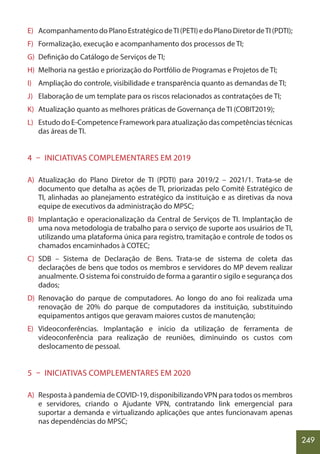 249
E) Acompanhamento do Plano Estratégico deTI (PETI) e do Plano Diretor deTI (PDTI);
F) Formalização, execução e acompanhamento dos processos de TI;
G) Definição do Catálogo de Serviços de TI;
H) Melhoria na gestão e priorização do Portfólio de Programas e Projetos de TI;
I) Ampliação do controle, visibilidade e transparência quanto as demandas de TI;
J) Elaboração de um template para os riscos relacionados as contratações de TI;
K) Atualização quanto as melhores práticas de Governança de TI (COBIT2019);
L) Estudo do E-Competence Framework para atualização das competências técnicas
das áreas de TI.
4 – INICIATIVAS COMPLEMENTARES EM 2019
A) Atualização do Plano Diretor de TI (PDTI) para 2019/2 – 2021/1. Trata-se de
documento que detalha as ações de TI, priorizadas pelo Comitê Estratégico de
TI, alinhadas ao planejamento estratégico da instituição e as diretivas da nova
equipe de executivos da administração do MPSC;
B) Implantação e operacionalização da Central de Serviços de TI. Implantação de
uma nova metodologia de trabalho para o serviço de suporte aos usuários de TI,
utilizando uma plataforma única para registro, tramitação e controle de todos os
chamados encaminhados à COTEC;
C) SDB – Sistema de Declaração de Bens. Trata-se de sistema de coleta das
declarações de bens que todos os membros e servidores do MP devem realizar
anualmente. O sistema foi construído de forma a garantir o sigilo e segurança dos
dados;
D) Renovação do parque de computadores. Ao longo do ano foi realizada uma
renovação de 20% do parque de computadores da instituição, substituindo
equipamentos antigos que geravam maiores custos de manutenção;
E) Videoconferências. Implantação e início da utilização de ferramenta de
videoconferência para realização de reuniões, diminuindo os custos com
deslocamento de pessoal.
5 – INICIATIVAS COMPLEMENTARES EM 2020
A) Resposta à pandemia de COVID-19, disponibilizandoVPN para todos os membros
e servidores, criando o Ajudante VPN, contratando link emergencial para
suportar a demanda e virtualizando aplicações que antes funcionavam apenas
nas dependências do MPSC;
 