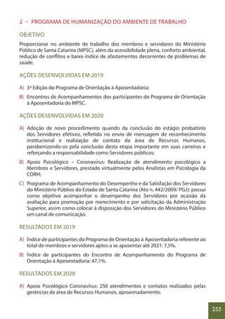 255
2 – PROGRAMA DE HUMANIZAÇÃO DO AMBIENTE DE TRABALHO
OBJETIVO
Proporcionar no ambiente de trabalho dos membros e servidores do Ministério
Público de Santa Catarina (MPSC), além da acessibilidade plena, conforto ambiental,
redução de conflitos e baixo índice de afastamentos decorrentes de problemas de
saúde.
AÇÕES DESENVOLVIDAS EM 2019
A) 3ª Edição do Programa de Orientação à Aposentadoria;
B) Encontros de Acompanhamentos dos participantes do Programa de Orientação
à Aposentadoria do MPSC.
AÇÕES DESENVOLVIDAS EM 2020
A) Adoção de novo procedimento quando da conclusão do estágio probatório
dos Servidores efetivos, refletido no envio de mensagem de reconhecimento
institucional e realização de contato da área de Recursos Humanos,
parabenizando-os pela conclusão desta etapa importante em suas carreiras e
reforçando a responsabilidade como Servidores públicos;
B) Apoio Psicológico – Coronavírus: Realização de atendimento psicológico a
Membros e Servidores, prestado virtualmente pelos Analistas em Psicologia da
CORH;
C) Programa de Acompanhamento do Desempenho e da Satisfação dos Servidores
do Ministério Público do Estado de Santa Catarina (Ato n. 442/2009/ PGJ): possui
como objetivo acompanhar o desempenho dos Servidores por ocasião da
avaliação para promoção por merecimento e por solicitação da Administração
Superior, assim como colocar à disposição dos Servidores do Ministério Público
um canal de comunicação.
RESULTADOS EM 2019
A) Índice de participantes do Programa de Orientação à Aposentadoria referente ao
total de membros e servidores aptos a se aposentar até 2021: 7,5%.
B) Índice de participantes do Encontro de Acompanhamento do Programa de
Orientação à Aposentadoria: 47,1%.
RESULTADOS EM 2020
A) Apoio Psicológico Coronavírus: 250 atendimentos e contatos realizados pelas
gerências da área de Recursos Humanos, aproximadamente;
 