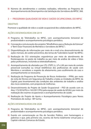 256
B) Número de atendimentos e contatos realizados, referentes ao Programa de
Acompanhamento do Desempenho e da Satisfação dos Servidores do MPSC: 368.
3 – PROGRAMA QUALIDADE DE VIDA E SAÚDE OCUPACIONAL DO MPSC
OBJETIVO
Promover a qualidade de vida e a saúde ocupacional dos colaboradores do MPSC.
AÇÕES DESENVOLVIDAS EM 2019
A) Programa de Teletrabalho no MPSC, com acompanhamento bimestral de
produtividade e acompanhamento psicológico periódico;
B) Concepção e estruturação dos projetos“Mindfullness para a Redução de Estresse”
e“Bem-Estar Financeiro de Membros e Servidores do MPSC”;
C) Disponibilização de informações por meio de e-mail e/ou desenvolvimento de
ações mensais, de caráter preventivo, dos temas do“Calendário Saúde”do MPSC;
D) Realização de 553 orientações ergonômicas por meio de atendimento de
fisioterapeutas no posto de trabalho ou por meio de análise de vídeo e fotos
pelos profissionais, incluindo os teletrabalhadores;
E) Acompanhamento de afastados por LTS, LTSPF, LL, LP e LM: por meio de contato
presencial (consulta) ou virtual (telefônico) dos profissionais de saúde com
Membros e servidores a respeito do afastamento, para acolhimento do caso e
acompanhamento se necessário;
F) Realização do Programa de Prevenção de Riscos Ambientais – PPRA, por meio
da visita do Técnico em Segurança do Trabalho a todas as Unidades do MPSC da
Capital, para levantamento das condições dos ambientes de trabalho e análise
dos riscos existentes, com proposta de melhorias;
G) Desenvolvimento do Projeto de Saúde Ocupacional – PSO de acordo com os
Atos 173/2016/PGJ e 163/2017/PGJ pela equipe de saúde da GESAU, por meio da
realização dos exames ocupacionais e acompanhamentos de saúde;
H) Realização do Projeto de Apoio e Acompanhamento Psicológico para Novos
Promotores de Justiça - 40ª turma.
AÇÕES DESENVOLVIDAS EM 2020
A) Programa de Teletrabalho no MPSC, com acompanhamento bimestral de
produtividade e acompanhamento psicológico periódico;
B) Evento em comemoração ao Dia do Servidor Público, com homenagens e
palestras e que, pela primeira vez, ocorreu de forma totalmente virtual para a
Capital e demais Comarcas do Estado;
 