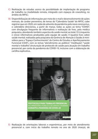 257
C) Realização de estudos acerca da possibilidade de implantação de programa
de trabalho na modalidade remota, integrado com espaços de coworking, no
âmbito do MPSC;
D) Disponibilização de informações por meio de e-mail e desenvolvimento de ações
mensais, de caráter preventivo, de temas do “Calendário Saúde” do MPSC; cabe
registrar que em 2020, em razão do advento da pandemia pelo novo coronavírus,
o calendário direcionou, a partir de março, todas as ações ao tema “COVID”,
com divulgação frequente de informativos e realização de lives, pela médica
psiquiatra, abordando também aspectos da saúde mental; ao total, 55 (cinquenta
e cinco) informativos produzidos pela equipe de saúde; 4 (quatro) lives sobre
saúde mental, realizadas pela psiquiatra da Gerência de Atenção à Saúde; 6 mini-
vídeos para o “Espaço Conhecimento”, do Centro de Estudos e Aperfeiçoamento
Funcional (CEAF), com os temas “atendimento ao público”, “meditação”, “saúde
mental e trabalho”;struturação de protocolo de saúde para atuação em trabalho
presencial, por conta da pandemia do COVID-19, inclusive com a elaboração de
cartilha explicativa..
E) Realização de orientações laborais e ergonômicas, por meio de atendimento
presencial e, com início do trabalho remoto no ano de 2020 (março), de
 