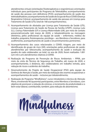 258
atendimentos virtuais (orientações fisioterapêuticas e ergonômicas); orientações
individuais para participantes do Programa de Teletrabalho; acompanhamento
de saúde das pessoas com deficiência (PCD); acompanhamento de saúde dos
teletrabalhadores;acompanhamentodeSaúdedoGrupodeRiscoCOVID(Doença
Respiratória Crônica); acompanhamento de saúde das pessoas em Licença para
Tratamento de Saúde (LTS); total de 168 acompanhamentos;
F) Acompanhamento de afastados por Licença para Tratamento de Saúde (LTS),
Licença para Tratamento de Saúde da Pessoa da Família (LTSPF), Licença Luto
(LL), Licença Paternidade (LP) e Licença Maternidade (LM), por meio de contato
presencial/consulta (até março de 2020), e teleatendimento ou mensagem
eletrônica, pelos profissionais da equipe de saúde – enfermeiro, médico do
trabalho, psiquiatra, fisioterapeutas, psicólogo – aos Membros e Servidores, para
acolhimento, acompanhamento de saúde e encaminhamentos pertinentes;
G) Acompanhamento dos casos relacionados à COVID; triagem, por meio de
identificação do grupo de risco (GR); orientações pelos profissionais de saúde;
atendimentos por teleconsulta; acompanhamento da saúde e evolução do
quadro de cada colaborador; ao total, no ano de 2020, foram realizados 1.001
(um mil e um) atendimentos relativos à COVID;
H) Realização do Programa de Prevenção de Riscos Ambientais – PPRA, por
meio da visita do Técnico de Segurança do Trabalho, até março de 2020, e
acompanhamento, à distância, dos colaboradores em trabalho remoto, para
redução de riscos e acidentes de trabalho;
I) Desenvolvimento do Projeto de Saúde Ocupacional (PSO) pela equipe da
Gerência de Atenção à Saúde, por meio da realização dos exames ocupacionais e
acompanhamentos de saúde – inclusive por teleatendimento;
J) Realização do Programa “Mindfulness”: curso introdutório à técnica de Atenção
Plena, envolvendo 40 (quarenta) participantes, entre Membros e Servidores, com
objetivo de promover a redução do estresse, o incremento da produtividade e o
bem-estar laboral, contribuindo, também, para redução do absenteísmo;
 