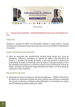 26
Evento virtual
6 – SAÚDE SEM DEMORA – ENFRENTAMENTO DAS FILAS DE ESPERA DO
SUS
OBJETIVO
Qualificar a atuação do MPSC em demandas voltadas à saúde pública, visando
contribuir para redução do tempo de espera dos serviços de assistência ambulatorial
e hospitalar.
AÇÕES DESENVOLVIDAS EM 2020
A) Além da suspensão dos atendimentos durante longo tempo por causa da
pandemia, verificou-se problema no trânsito de dados entre Ministério da
Saúde e a Secretária de Estado da Saúde, o que está gerando a ausência de
publicização de dados no Portal das Listas de Espera. A situação impediu o início
das atividades do Programa e o CDH tem atuado junto à Gerência de Ciência de
Dados, Secretária de Estado da Saúde, Ministério da Saúde e 33ª Promotoria de
Justiça para tentar resolvê-la.
RESULTADOS EM 2020
A) Integração do banco de dados do Sistema de Regulação – SISREG do Ministério
da Saúde com o Ministério Público de Santa Catarina, para melhoria e ampliação
dos painéis de Business Intelligence disponibilizados às Promotorias de Justiça
para fiscalização da política pública de saúde.
 