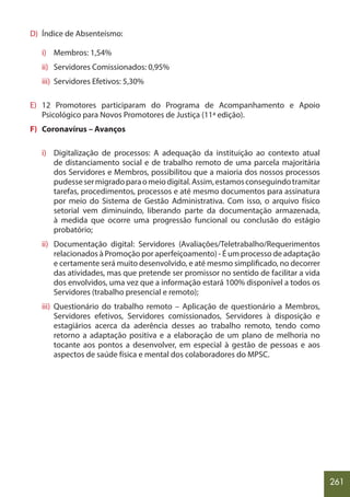 261
D) Índice de Absenteísmo:
i) Membros: 1,54%
ii) Servidores Comissionados: 0,95%
iii) Servidores Efetivos: 5,30%
E) 12 Promotores participaram do Programa de Acompanhamento e Apoio
Psicológico para Novos Promotores de Justiça (11ª edição).
F) Coronavírus – Avanços
i) Digitalização de processos: A adequação da instituição ao contexto atual
de distanciamento social e de trabalho remoto de uma parcela majoritária
dos Servidores e Membros, possibilitou que a maioria dos nossos processos
pudessesermigradoparaomeiodigital.Assim,estamosconseguindotramitar
tarefas, procedimentos, processos e até mesmo documentos para assinatura
por meio do Sistema de Gestão Administrativa. Com isso, o arquivo físico
setorial vem diminuindo, liberando parte da documentação armazenada,
à medida que ocorre uma progressão funcional ou conclusão do estágio
probatório;
ii) Documentação digital: Servidores (Avaliações/Teletrabalho/Requerimentos
relacionados à Promoção por aperfeiçoamento) - É um processo de adaptação
e certamente será muito desenvolvido, e até mesmo simplificado, no decorrer
das atividades, mas que pretende ser promissor no sentido de facilitar a vida
dos envolvidos, uma vez que a informação estará 100% disponível a todos os
Servidores (trabalho presencial e remoto);
iii) Questionário do trabalho remoto – Aplicação de questionário a Membros,
Servidores efetivos, Servidores comissionados, Servidores à disposição e
estagiários acerca da aderência desses ao trabalho remoto, tendo como
retorno a adaptação positiva e a elaboração de um plano de melhoria no
tocante aos pontos a desenvolver, em especial à gestão de pessoas e aos
aspectos de saúde física e mental dos colaboradores do MPSC.
 