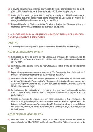 264
B) A revista totaliza mais de 8000 downloads de textos completos entre as 6 edi-
ções publicadas desde 2018. Em média, são 150 downloads por texto;
C) O Google Acadêmico já identifica 6 citações aos artigos publicados na Atuação
em outros trabalhos acadêmicos, como Trabalhos de Conclusão de Curso, dis-
sertações de Mestrado ou outros artigos científicos;
D) Disponibilização da Biblioteca Digital ProView e Revista dos Tribunais online aos
membros, servidores, assessores, assistentes e estagiários.
7 – PROGRAMA PARA O APERFEIÇOAMENTO DO SISTEMA DE CAPACITA-
ÇÃO DOS MEMBROS E SERVIDORES
OBJETIVO
Criar as competências requeridas para os processos de trabalho da Instituição.
AÇÕES DESENVOLVIDAS EM 2019
A) Finalização da terceira turma da Pós-Graduação, em nível de especialização do
CEAF-MPSC, na Carreira do Ministério Público, com 24 disciplinas oferecidas entre
2017 e 2019;
B) Continuidade da quarta turma da Pós-Graduação, com a oferta de 12 disciplinas
em 2019;
C) Expressiva presença da docência interna na Pós-Graduação: das 12 disciplinas, 8
tiveram como docentes membros ou servidores do MPSC;
D) Continuidade da oferta dos cursos presenciais nas comarcas do interior, com
os temas “Gestão de Promotorias” e “Segurança Institucional”, com cursos em
Joaçaba, Chapecó, Criciúma, São Miguel de Oeste, Balneário Camboriú, Joinville,
Videira, Blumenau e Itajaí;
E) Consolidação da realização de eventos on-line ao vivo, minimizando custos
com o deslocamento e otimizando o tempo envolvido com a capacitação dos
participantes;
F) Criação do Espaço Conhecimento, um local reservado à disponibilização de
vídeos curtos, gravados pelos palestrantes dos eventos realizados pelo Centro de
Estudos e Aperfeiçoamento Funcional do MPSC, usando mais uma metodologia,
microlearning (do inglês micro aprendizagem), para capacitação dos integrantes
da Instituição.
AÇÕES DESENVOLVIDAS EM 2020
A) Continuidade da quarta e da quinta turma da Pós-Graduação, em nível de
especialização do CEAF-MPSC, na Carreira do Ministério Público, com a oferta de
 