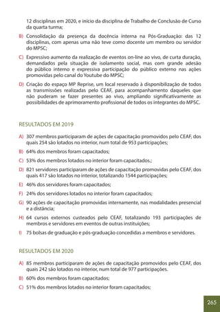 265
12 disciplinas em 2020, e início da disciplina de Trabalho de Conclusão de Curso
da quarta turma;
B) Consolidação da presença da docência interna na Pós-Graduação: das 12
disciplinas, com apenas uma não teve como docente um membro ou servidor
do MPSC;
C) Expressivo aumento da realização de eventos on-line ao vivo, de curta duração,
demandados pela situação de isolamento social, mas com grande adesão
do público interno e expressiva participação do público externo nas ações
promovidas pelo canal do Youtube do MPSC;
D) Criação do espaço MP Reprise, um local reservado à disponibilização de todos
as transmissões realizadas pelo CEAF, para acompanhamento daqueles que
não puderam se fazer presentes ao vivo, ampliando significativamente as
possibilidades de aprimoramento profissional de todos os integrantes do MPSC.
RESULTADOS EM 2019
A) 307 membros participaram de ações de capacitação promovidos pelo CEAF, dos
quais 254 são lotados no interior, num total de 953 participações;
B) 64% dos membros foram capacitados;
C) 53% dos membros lotados no interior foram capacitados.;
D) 821 servidores participaram de ações de capacitação promovidas pelo CEAF, dos
quais 417 são lotados no interior, totalizando 1544 participações;
E) 46% dos servidores foram capacitados;
F) 24% dos servidores lotados no interior foram capacitados;
G) 90 ações de capacitação promovidas internamente, nas modalidades presencial
e a distância;
H) 64 cursos externos custeados pelo CEAF, totalizando 193 participações de
membros e servidores em eventos de outras instituições;
I) 75 bolsas de graduação e pós-graduação concedidas a membros e servidores.
RESULTADOS EM 2020
A) 85 membros participaram de ações de capacitação promovidos pelo CEAF, dos
quais 242 são lotados no interior, num total de 977 participações.
B) 60% dos membros foram capacitados;					
C) 51% dos membros lotados no interior foram capacitados;		
 
