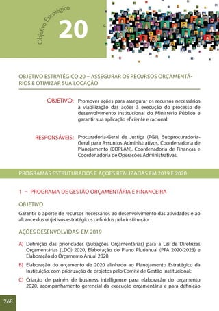 268
OBJETIVO ESTRATÉGICO 20 – ASSEGURAR OS RECURSOS ORÇAMENTÁ-
RIOS E OTIMIZAR SUA LOCAÇÃO
Promover ações para assegurar os recursos necessários
à viabilização das ações à execução do processo de
desenvolvimento institucional do Ministério Público e
garantir sua aplicação eficiente e racional.
Procuradoria-Geral de Justiça (PGJ), Subprocuradoria-
Geral para Assuntos Administrativos, Coordenadoria de
Planejamento (COPLAN), Coordenadoria de Finanças e
Coordenadoria de Operações Administrativas.
PROGRAMAS ESTRUTURADOS E AÇÕES REALIZADAS EM 2019 E 2020
1 – PROGRAMA DE GESTÃO ORÇAMENTÁRIA E FINANCEIRA
OBJETIVO
Garantir o aporte de recursos necessários ao desenvolvimento das atividades e ao
alcance dos objetivos estratégicos definidos pela instituição.
AÇÕES DESENVOLVIDAS EM 2019
A) Definição das prioridades (Subações Orçamentárias) para a Lei de Diretrizes
Orçamentárias (LDO) 2020, Elaboração do Plano Plurianual (PPA 2020-2023) e
Elaboração do Orçamento Anual 2020;
B) Elaboração do orçamento de 2020 alinhado ao Planejamento Estratégico da
Instituição, com priorização de projetos pelo Comitê de Gestão Institucional;
C) Criação de painéis de business intelligence para elaboração do orçamento
2020, acompanhamento gerencial da execução orçamentária e para definição
20
OBJETIVO:
RESPONSÁVEIS:
 