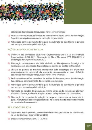 269
estratégica da utilização de recursos e novos investimentos;
D) Realização de reuníões periódicas de análise de despesas, com a Administração
Superior, para aprimoramento da execução orçamentária;
E) Articulação com os demais Poderes para manutenção do duodécimo e garantia
dos serviços prestados pela Instituição.
AÇÕES DESENVOLVIDAS EM 2020
A) Definição das prioridades (Subações Orçamentárias) para a Lei de Diretrizes
Orçamentárias (LDO) 2021, Elaboração do Plano Plurianual (PPA 2020-2023) e
Elaboração do Orçamento Anual 2021;
B) Elaboração do orçamento de 2021 alinhado ao Planejamento Estratégico da
Instituição, com priorização de projetos pelo Comitê de Gestão Institucional;
C) Criação de painéis de business intelligence para elaboração do orçamento,
acompanhamento gerencial da execução orçamentária e para definição
estratégica da utilização de recursos e novos investimentos;
D) Realização de reuniões periódicas de análise de despesas com a Administração
Superior para aprimoramento da execução orçamentária;
E) Articulação com os demais Poderes para manutenção do duodécimo e garantia
dos serviços prestados pela Instituição;
F) Promoção de estudos de projeção da receita ao longo do exercício de 2020 em
virtude da frustração da arrecadação causada pela pandemia do coronavírus;
G) Elaboração de propostas de redução de despesas correntes e de investimento
para a manutenção dos serviços essenciais no cenário incerto de déficit de receita
da pandemia do coronavírus.
RESULTADOS EM 2019
A) Orçamento Anual aprovado, em conformidade com o percentual de 3,98% fixado
na Lei de Diretrizes Orçamentárias (LDO);
B) Execução Orçamentária em 31/12/2019:
 