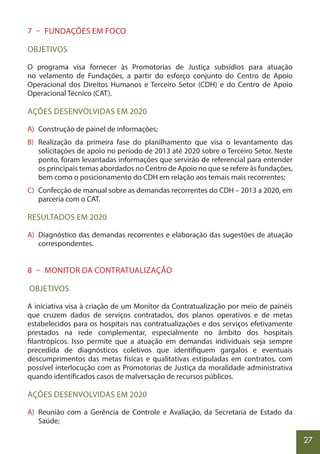 27
7 – FUNDAÇÕES EM FOCO
OBJETIVOS
O programa visa fornecer às Promotorias de Justiça subsídios para atuação
no velamento de Fundações, a partir do esforço conjunto do Centro de Apoio
Operacional dos Direitos Humanos e Terceiro Setor (CDH) e do Centro de Apoio
Operacional Técnico (CAT).
AÇÕES DESENVOLVIDAS EM 2020
A) Construção de painel de informações;
B) Realização da primeira fase do planilhamento que visa o levantamento das
solicitações de apoio no período de 2013 até 2020 sobre o Terceiro Setor. Neste
ponto, foram levantadas informações que servirão de referencial para entender
os principais temas abordados no Centro de Apoio no que se refere às fundações,
bem como o posicionamento do CDH em relação aos temais mais recorrentes;
C) Confecção de manual sobre as demandas recorrentes do CDH – 2013 a 2020, em
parceria com o CAT.
RESULTADOS EM 2020
A) Diagnóstico das demandas recorrentes e elaboração das sugestões de atuação
correspondentes.
8 – MONITOR DA CONTRATUALIZAÇÃO
OBJETIVOS
A iniciativa visa à criação de um Monitor da Contratualização por meio de painéis
que cruzem dados de serviços contratados, dos planos operativos e de metas
estabelecidos para os hospitais nas contratualizações e dos serviços efetivamente
prestados na rede complementar, especialmente no âmbito dos hospitais
filantrópicos. Isso permite que a atuação em demandas individuais seja sempre
precedida de diagnósticos coletivos que identifiquem gargalos e eventuais
descumprimentos das metas físicas e qualitativas estipuladas em contratos, com
possível interlocução com as Promotorias de Justiça da moralidade administrativa
quando identificados casos de malversação de recursos públicos.
AÇÕES DESENVOLVIDAS EM 2020
A) Reunião com a Gerência de Controle e Avaliação, da Secretaria de Estado da
Saúde;
 