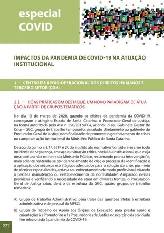 272
IMPACTOS DA PANDEMIA DE COVID-19 NA ATUAÇÃO
INSTITUCIONAL
1 – CENTRO DE APOIO OPERACIONAL DOS DIREITOS HUMANOS E
TERCEIRO SETOR (CDH)
1.1 – BOAS PRÁTICAS EM DESTAQUE: UM NOVO PARADIGMA DE ATUA-
ÇÃO A PARTIR DE GRUPOS TEMÁTICOS
No dia 13 de março de 2020, quando os efeitos da pandemia da COVID-19
começaram a atingir o Estado de Santa Catarina, o Procurador-Geral de Justiça,
na forma autorizada pelo Ato n. 590/2015/PGJ, acionou o seu Gabinete Gestor de
Crise - GGC, grupo de trabalho temporário, vinculado diretamente ao gabinete do
Procurador-Geral de Justiça, com finalidade de promover o gerenciamento de crises
no campo de ação institucional do Ministério Público de Santa Catarina.
De acordo com o art. 1º, §§1º e 2º, do aludido ato normativo“considera-se crise todo
incidente de segurança, ameaça ou situação crítica, social ou institucional, que exija
uma postura não rotineira do Ministério Público, reclamando pronta intervenção”e,
mais adiante, “entende-se por gerenciamento de crise o processo de identificação e
a aplicação dos recursos estratégicos adequados para a solução da crise, por meio
de técnicas especializadas, aptas a seu enfrentamento de modo profissional, visando
à perfeita manutenção ou restabelecimento da normalidade”. Amparado nessas
premissas e verificando a necessidade de atuar em diversas frentes, o Procurador-
Geral de Justiça criou, dentro da estrutura do GGC, quatro grupos de trabalho
temáticos:
A) Grupo de Trabalho Administrativo: para tratar das questões afetas à estrutura
administrativa e de pessoal do MPSC;
B) Grupo de Trabalho de Apoio aos Órgãos de Execução: para prestar apoio e
orientações às Promotorias e às Procuradorias de Justiça no exercício da atividade
fim relacionada à pandemia da COVID-19;
especial
COVID
 