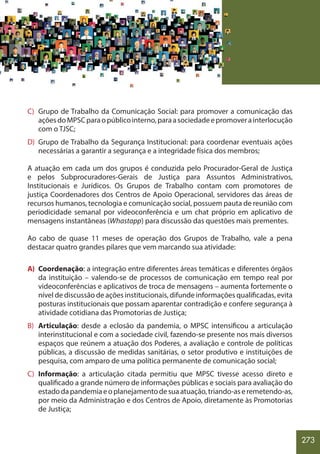 273
C) Grupo de Trabalho da Comunicação Social: para promover a comunicação das
açõesdoMPSCparaopúblicointerno,paraasociedadeepromoverainterlocução
com o TJSC;
D) Grupo de Trabalho da Segurança Institucional: para coordenar eventuais ações
necessárias a garantir a segurança e a integridade física dos membros;
A atuação em cada um dos grupos é conduzida pelo Procurador-Geral de Justiça
e pelos Subprocuradores-Gerais de Justiça para Assuntos Administrativos,
Institucionais e Jurídicos. Os Grupos de Trabalho contam com promotores de
justiça Coordenadores dos Centros de Apoio Operacional, servidores das áreas de
recursos humanos, tecnologia e comunicação social, possuem pauta de reunião com
periodicidade semanal por videoconferência e um chat próprio em aplicativo de
mensagens instantâneas (Whastapp) para discussão das questões mais prementes.
Ao cabo de quase 11 meses de operação dos Grupos de Trabalho, vale a pena
destacar quatro grandes pilares que vem marcando sua atividade:
A) Coordenação: a integração entre diferentes áreas temáticas e diferentes órgãos
da instituição – valendo-se de processos de comunicação em tempo real por
videoconferências e aplicativos de troca de mensagens – aumenta fortemente o
nível de discussão de ações institucionais, difunde informações qualificadas, evita
posturas institucionais que possam aparentar contradição e confere segurança à
atividade cotidiana das Promotorias de Justiça;
B) Articulação: desde a eclosão da pandemia, o MPSC intensificou a articulação
interinstitucional e com a sociedade civil, fazendo-se presente nos mais diversos
espaços que reúnem a atuação dos Poderes, a avaliação e controle de políticas
públicas, a discussão de medidas sanitárias, o setor produtivo e instituições de
pesquisa, com amparo de uma política permanente de comunicação social;
C) Informação: a articulação citada permitiu que MPSC tivesse acesso direto e
qualificado a grande número de informações públicas e sociais para avaliação do
estadodapandemiaeoplanejamentodesuaatuação,triando-aseremetendo-as,
por meio da Administração e dos Centros de Apoio, diretamente às Promotorias
de Justiça;
 