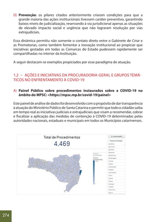 274
D) Prevenção: os pilares citados anteriormente criaram condições para que a
grande maioria das ações institucionais tivessem caráter preventivo, garantindo
baixos níveis de judicialização, reservando à via jurisdicional apenas as situações
de elevado impacto social e urgência que não lograram resolução por vias
extrajudiciais.
Essa dinâmica permitiu não somente o contato direto entre o Gabinete de Crise e
as Promotorias, como também fomentar a inovação institucional ao propiciar que
iniciativas gestadas em todas as Comarcas do Estado pudessem rapidamente ser
compartilhadas no interior da Instituição.
A seguir destacam-se exemplos propiciados por esse paradigma de atuação.
1.2 – AÇÕES E INICIATIVAS DA PROCURADORIA-GERAL E GRUPOS TEMÁ-
TICOS NO ENFRENTAMENTO À COVID-19
A) Painel Público sobre procedimentos instaurados sobre a COVID-19 no
âmbito do MPSC: <https://mpsc.mp.br/covid-19/painel>
Estepaineldeanálisededadosfoidesenvolvidocomopropósitodedartransparência
à atuação do Ministério Público de Santa Catarina e permitir que todo o cidadão saiba
em tempo real as iniciativas judiciais e extrajudiciais que visam a recomendar, cobrar
e fiscalizar a aplicação das medidas de contenção à COVID-19 determinadas pelas
autoridades nacionais, estaduais e municipais em todos os Municípios catarinenses.
 