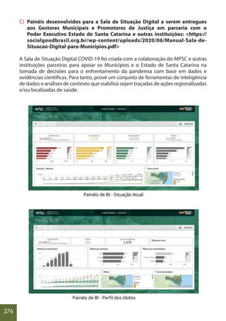 276
C) Painéis desenvolvidos para a Sala de Situação Digital a serem entregues
aos Gestores Municipais e Promotores de Justiça em parceria com o
Poder Executivo Estado de Santa Catarina e outras instituições: <https://
socialgoodbrasil.org.br/wp-content/uploads/2020/06/Manual-Sala-de-
Situacao-Digital-para-Municipios.pdf>
A Sala de Situação Digital COVID-19 foi criada com a colaboração do MPSC e outras
instituições parceiras para apoiar os Municípios e o Estado de Santa Catarina na
tomada de decisões para o enfrentamento da pandemia com base em dados e
evidências científicas. Para tanto, provê um conjunto de ferramentas de inteligência
de dados e análises de contexto que viabiliza sejam traçadas de ações regionalizadas
e/ou localizadas de saúde.
 
