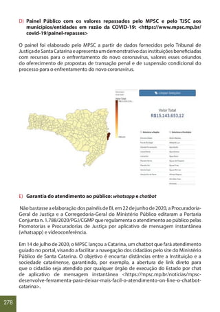 278
D) Painel Público com os valores repassados pelo MPSC e pelo TJSC aos
municípios/entidades em razão da COVID-19: <https://www.mpsc.mp.br/
covid-19/painel-repasses>
O painel foi elaborado pelo MPSC a partir de dados fornecidos pelo Tribunal de
JustiçadeSantaCatarinaeapresentaumdemonstrativodasinstituiçõesbeneficiadas
com recursos para o enfrentamento do novo coronavírus, valores esses oriundos
do oferecimento de propostas de transação penal e de suspensão condicional do
processo para o enfrentamento do novo coronavírus.
E) Garantia do atendimento ao público: whatsapp e chatbot
Não bastasse a elaboração dos painéis de BI, em 22 de junho de 2020, a Procuradoria-
Geral de Justiça e a Corregedoria-Geral do Ministério Público editaram a Portaria
Conjunta n. 1.788/2020/PGJ/CGMP que regulamenta o atendimento ao público pelas
Promotorias e Procuradorias de Justiça por aplicativo de mensagem instantânea
(whatsapp) e videoconferência.
Em 14 de julho de 2020, o MPSC lançou a Catarina, um chatbot que fará atendimento
guiado no portal, visando a facilitar a navegação dos cidadãos pelo site do Ministério
Público de Santa Catarina. O objetivo é encurtar distâncias entre a Instituição e a
sociedade catarinense, garantindo, por exemplo, a abertura de link direto para
que o cidadão seja atendido por qualquer órgão de execução do Estado por chat
de aplicativo de mensagem instantânea <https://mpsc.mp.br/noticias/mpsc-
desenvolve-ferramenta-para-deixar-mais-facil-o-atendimento-on-line-o-chatbot-
catarina>.
 