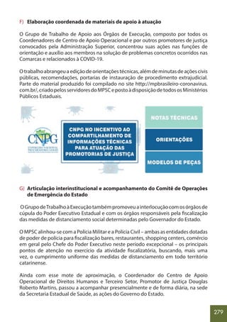 279
F) Elaboração coordenada de materiais de apoio à atuação
O Grupo de Trabalho de Apoio aos Órgãos de Execução, composto por todos os
Coordenadores de Centro de Apoio Operacional e por outros promotores de justiça
convocados pela Administração Superior, concentrou suas ações nas funções de
orientação e auxílio aos membros na solução de problemas concretos ocorridos nas
Comarcas e relacionados à COVID-19.
O trabalho abrangeu a edição de orientações técnicas, além de minutas de ações civis
públicas, recomendações, portarias de instauração de procedimento extrajudicial.
Parte do material produzido foi compilado no site http://mpbrasileiro-coronavirus.
com.br/,criadopelosservidoresdoMPSCepostoàdisposiçãodetodososMinistérios
Públicos Estaduais.
G) Articulação interinstitucional e acompanhamento do Comitê de Operações
de Emergência do Estado
OGrupodeTrabalhoàExecuçãotambémpromoveuainterlocuçãocomosórgãosde
cúpula do Poder Executivo Estadual e com os órgãos responsáveis pela fiscalização
das medidas de distanciamento social determinadas pelo Governador do Estado.
O MPSC alinhou-se com a Polícia Militar e a Polícia Civil – ambas as entidades dotadas
de poder de polícia para fiscalização bares, restaurantes, shopping centers, comércio
em geral pelo Chefe do Poder Executivo neste período excepcional – os principais
pontos de atenção no exercício da atividade fiscalizatória, buscando, mais uma
vez, o cumprimento uniforme das medidas de distanciamento em todo território
catarinense.
Ainda com esse mote de aproximação, o Coordenador do Centro de Apoio
Operacional de Direitos Humanos e Terceiro Setor, Promotor de Justiça Douglas
Roberto Martins, passou a acompanhar presencialmente e de forma diária, na sede
da Secretaria Estadual de Saúde, as ações do Governo do Estado.
 