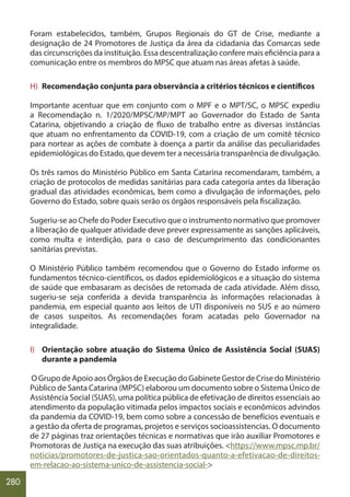 280
Foram estabelecidos, também, Grupos Regionais do GT de Crise, mediante a
designação de 24 Promotores de Justiça da área da cidadania das Comarcas sede
das circunscrições da instituição. Essa descentralização confere mais eficiência para a
comunicação entre os membros do MPSC que atuam nas áreas afetas à saúde.
H) Recomendação conjunta para observância a critérios técnicos e científicos
Importante acentuar que em conjunto com o MPF e o MPT/SC, o MPSC expediu
a Recomendação n. 1/2020/MPSC/MP/MPT ao Governador do Estado de Santa
Catarina, objetivando a criação de fluxo de trabalho entre as diversas instâncias
que atuam no enfrentamento da COVID-19, com a criação de um comitê técnico
para nortear as ações de combate à doença a partir da análise das peculiaridades
epidemiológicas do Estado, que devem ter a necessária transparência de divulgação.
Os três ramos do Ministério Público em Santa Catarina recomendaram, também, a
criação de protocolos de medidas sanitárias para cada categoria antes da liberação
gradual das atividades econômicas, bem como a divulgação de informações, pelo
Governo do Estado, sobre quais serão os órgãos responsáveis pela fiscalização.
Sugeriu-se ao Chefe do Poder Executivo que o instrumento normativo que promover
a liberação de qualquer atividade deve prever expressamente as sanções aplicáveis,
como multa e interdição, para o caso de descumprimento das condicionantes
sanitárias previstas.
O Ministério Público também recomendou que o Governo do Estado informe os
fundamentos técnico-científicos, os dados epidemiológicos e a situação do sistema
de saúde que embasaram as decisões de retomada de cada atividade. Além disso,
sugeriu-se seja conferida a devida transparência às informações relacionadas à
pandemia, em especial quanto aos leitos de UTI disponíveis no SUS e ao número
de casos suspeitos. As recomendações foram acatadas pelo Governador na
integralidade.
I) Orientação sobre atuação do Sistema Único de Assistência Social (SUAS)
durante a pandemia
O Grupo de Apoio aos Órgãos de Execução do Gabinete Gestor de Crise do Ministério
Público de Santa Catarina (MPSC) elaborou um documento sobre o Sistema Único de
Assistência Social (SUAS), uma política pública de efetivação de direitos essenciais ao
atendimento da população vitimada pelos impactos sociais e econômicos advindos
da pandemia da COVID-19, bem como sobre a concessão de benefícios eventuais e
a gestão da oferta de programas, projetos e serviços socioassistencias. O documento
de 27 páginas traz orientações técnicas e normativas que irão auxiliar Promotores e
Promotoras de Justiça na execução das suas atribuições. <https://www.mpsc.mp.br/
noticias/promotores-de-justica-sao-orientados-quanto-a-efetivacao-de-direitos-
em-relacao-ao-sistema-unico-de-assistencia-social->
 