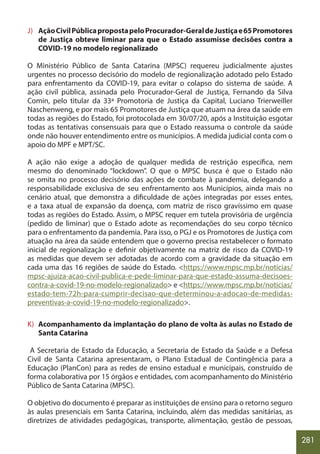 281
J) AçãoCivilPúblicapropostapeloProcurador-GeraldeJustiçae65Promotores
de Justiça obteve liminar para que o Estado assumisse decisões contra a
COVID-19 no modelo regionalizado
O Ministério Público de Santa Catarina (MPSC) requereu judicialmente ajustes
urgentes no processo decisório do modelo de regionalização adotado pelo Estado
para enfrentamento da COVID-19, para evitar o colapso do sistema de saúde. A
ação civil pública, assinada pelo Procurador-Geral de Justiça, Fernando da Silva
Comin, pelo titular da 33ª Promotoria de Justiça da Capital, Luciano Trierweiller
Naschenweng, e por mais 65 Promotores de Justiça que atuam na área da saúde em
todas as regiões do Estado, foi protocolada em 30/07/20, após a Instituição esgotar
todas as tentativas consensuais para que o Estado reassuma o controle da saúde
onde não houver entendimento entre os municípios. A medida judicial conta com o
apoio do MPF e MPT/SC.
A ação não exige a adoção de qualquer medida de restrição específica, nem
mesmo do denominado “lockdown”. O que o MPSC busca é que o Estado não
se omita no processo decisório das ações de combate à pandemia, delegando a
responsabilidade exclusiva de seu enfrentamento aos Municípios, ainda mais no
cenário atual, que demonstra a dificuldade de ações integradas por esses entes,
e a taxa atual de expansão da doença, com matriz de risco gravíssimo em quase
todas as regiões do Estado. Assim, o MPSC requer em tutela provisória de urgência
(pedido de liminar) que o Estado adote as recomendações do seu corpo técnico
para o enfrentamento da pandemia. Para isso, o PGJ e os Promotores de Justiça com
atuação na área da saúde entendem que o governo precisa restabelecer o formato
inicial de regionalização e definir objetivamente na matriz de risco da COVID-19
as medidas que devem ser adotadas de acordo com a gravidade da situação em
cada uma das 16 regiões de saúde do Estado. <https://www.mpsc.mp.br/noticias/
mpsc-ajuiza-acao-civil-publica-e-pede-liminar-para-que-estado-assuma-decisoes-
contra-a-covid-19-no-modelo-regionalizado> e <https://www.mpsc.mp.br/noticias/
estado-tem-72h-para-cumprir-decisao-que-determinou-a-adocao-de-medidas-
preventivas-a-covid-19-no-modelo-regionalizado>.
K) Acompanhamento da implantação do plano de volta às aulas no Estado de
Santa Catarina
A Secretaria de Estado da Educação, a Secretaria de Estado da Saúde e a Defesa
Civil de Santa Catarina apresentaram, o Plano Estadual de Contingência para a
Educação (PlanCon) para as redes de ensino estadual e municipais, construído de
forma colaborativa por 15 órgãos e entidades, com acompanhamento do Ministério
Público de Santa Catarina (MPSC).
O objetivo do documento é preparar as instituições de ensino para o retorno seguro
às aulas presenciais em Santa Catarina, incluindo, além das medidas sanitárias, as
diretrizes de atividades pedagógicas, transporte, alimentação, gestão de pessoas,
 