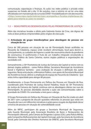 282
comunicação, capacitação e finanças. As aulas nas redes pública e privada estão
suspensas no Estado até o dia 12 de outubro, mas o retorno só vai ter uma data
oficializadacommanutençãodacurvadaCOVID-19estabilizadaemviésdecrescente.
<https://www.mpsc.mp.br/noticias/mpsc-acompanha-e-fiscaliza-implantacao-de-
plano-para-retorno-as-aulas-no-estado>.
1.3 – BOAS PRÁTICAS DESENVOLVIDAS PELAS PROMOTORIAS DE JUSTIÇA
Além das iniciativas levadas a efeito pelo Gabinete Gestor de Crise, são dignas de
nota as boas práticas empreendidas pelos órgãos de execução.
A) Articulação de grupo interdisciplinar para abordagem de pessoas em
situação de rua
Cerca de 280 pessoas em situação de rua de Florianópolis foram acolhidas na
Passarela da Cidadania, espaço onde recebem alimentação, local para dormir e,
principalmente, os cuidados de higiene e saúde tão necessários diante da pandemia
de coronavírus. O acolhimento é fruto de um trabalho integrado envolvendo o
Ministério Público de Santa Catarina, outros órgãos públicos e organizações da
sociedade civil.
Semanalmente, a 30ª Promotoria de Justiça da Comarca da Capital se reúne com os
demais órgãos públicos - como Polícia Militar, Secretaria Municipal de Assistência
Social e Vigilância Sanitária - para avaliação da situação e definição das ações
seguintes. Nesta articulação, o Ministério Público, com apoio da Secretaria Municipal
da Assistência Social, obteve a ampliação do espaço da Passarela da Cidadania - que
antes tinha capacidade para abrigar 80 pessoas.
Paralelamente, o Grupo Permanente em Defesa das Pessoas em Situação de Rua,
coordenado pelo Promotor de Justiça Daniel Paladino, titular da 30ª Promotoria
de Justiça da Comarca da Capital, continua com as abordagens diárias nas ruas de
Florianópolis. As pessoas abordadas durante a ação são conscientizadas sobre a
gravidade da COVID-19 e orientadas a irem para o abrigo.
O Grupo Permanente em Defesa das Pessoas em Situação de Rua foi criado em abril
de 2017 com a proposta de discutir questões referentes às pessoas que estão em
situação de rua e unir diferentes iniciativas e ações para o resgate da dignidade desse
universo de pessoas em situação de vulnerabilidade social.
Além do MPSC, participam do grupo a Secretaria Municipal de Segurança,
pela Guarda Municipal, pela Associação Brasileira de Bares e Restaurantes de
Florianópolis (Abrasel), pela Câmara de Dirigentes Lojistas (CDL), pela Polícia Militar,
pela Companhia Melhoramentos da Capital (Comcap), pela Secretaria de Assistência
Social, pela Comissão dos Direitos Humanos da OAB/SC, pela Secretaria Municipal
 