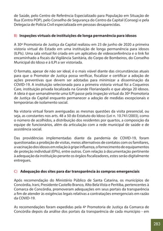 283
de Saúde, pelo Centro de Referência Especializado para População em Situação de
Rua (Centro POP), pelo Conselho de Segurança do Centro da Capital (Conseg) e pela
Delegacia de Polícia Civil especializada em pessoas desaparecidas.
B) Inspeções virtuais de instituições de longa permanência para idosos
A 30ª Promotoria de Justiça da Capital realizou em 23 de junho de 2020 a primeira
vistoria virtual do Estado em uma instituição de longa permanência para idosos
(ILPIs). Uma sala virtual foi criada em um aplicativo de videoconferência e o link foi
encaminhado a fiscais da Vigilância Sanitária, do Corpo de Bombeiros, do Conselho
Municipal do Idoso e à ILPI a ser vistoriada.
O formato, apesar de não ser ideal, é o mais viável diante das circunstâncias atuais
para que o Promotor de Justiça possa verificar, fiscalizar e certificar a adoção de
ações preventivas que devem ser adotadas para minimizar a disseminação da
COVID-19. A instituição selecionada para a primeira vistoria virtual foi a Coqueiros
Care, instituição privada localizada na Grande Florianópolis e que abriga 20 idosos.
A ideia é que semanalmente uma ILPI passe pela inspeção virtual da 30ª Promotoria
de Justiça da Capital enquanto permanecer a adoção de medidas excepcionais e
temporárias de isolamento social.
Na vistoria virtual foram averiguadas as mesmas questões da visita presencial, ou
seja, as constantes nos arts. 48 a 50 do Estatuto do Idoso (Lei n. 10.741/2003), como
o número de acolhidos, a distribuição dos residentes por quartos, a composição da
equipe de funcionários, além da articulação com a rede municipal de saúde e de
assistência social.
Das providências implementadas diante da pandemia de COVID-19, foram
questionadas a proibição de visitas, meios alternativos de contatos com os familiares,
avacinaçãodosidososemrelaçãoàgripeinfluenza,ofornecimentodeequipamentos
de proteção individual (EPIs), entre outras. Com relação à documentação pertinente
à adequação da instituição perante os órgãos fiscalizadores, estes serão digitalmente
entregues.
C) Adequação dos sites para dar transparência às compras emergenciais
Após recomendação do Ministério Público de Santa Catarina, os municípios de
Concórdia, Irani, Presidente Castello Branco, Alto Bela Vista e Peritiba, pertencentes à
Comarca de Concórdia, promoveram adequações em seus portais da transparência
a fim de atender às exigências legais relativas a contratações emergenciais em razão
da COVID-19.
As recomendações foram expedidas pela 4ª Promotoria de Justiça da Comarca de
Concórdia depois da análise dos portais da transparência de cada município - em
 