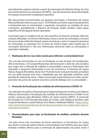 284
procedimentos próprios abertos a partir de orientação do Gabinete Gestor de Crise
para enfrentamento ao coronavírus do MPSC - que demonstraram desconformidade
em relação ao prescrito na legislação específica.
Nos documentos encaminhados aos gestores municipais, a Promotora de Justiça
MarianaMocelininformouqueaLein.13.979/2020,aoinstituirregimeextraordinário
e temporário para as contratações e aquisições necessárias ao combate do novo
coronavírus, possibilitando a dispensa de licitação, dispôs também sobre regras
específicas de divulgação dessas operações.
A principal regra é a exigência de um site específico na internet contendo, além das
compras efetuadas, no mínimo informações como o nome do contratado, o número
de sua inscrição na Receita Federal, o prazo contratual, o valor e o respectivo processo
de contratação ou aquisição. Por se tratar de mínimo legal, nada impede que os
municípios alimentem o site com informações adicionais sobre as contratações e
aquisições realizadas.
D) Realização de lives nas redes sociais para informar a comunidade local
Em uma das transmissões ao vivo no Facebook, as mais de duas mil visualizações,
200 comentários e 30 compartilhamentos demonstraram o êxito de uma iniciativa
que surgiu com a intenção de viabilizar à comunidade o acesso à informação. Para
responder a perguntas relacionadas à crise do coronavírus, o Promotor de Justiça
Marcos Augusto Brandalise, titular da 2ª Promotoria de Justiça de Xanxerê, já realizou
em seu perfil pessoal nove lives, modalidade que tem ganhado audiência neste
período de isolamento social. <https://www.mpsc.mp.br/noticias/nas-redes-sociais-
promotor-de-justica-de-xanxere-encontra-canal-de-dialogo-com-a-comunidade>.
E) Protocolo de fiscalização das medidas de enfrentamento à COVID-19
Foi colocado em prática o Protocolo para Implementação de Iniciativas em Políticas
Públicas direcionadas à fiscalização das medidas de enfrentamento à COVID-19 em
Urubici, proposto pelo Ministério Público de Santa Catarina (MPSC). O protocolo
foi assinado em 31/07/20 pelo Município de Urubici, pela Vigilância Sanitária, pelo
Corpo de Bombeiros e pelas Polícias Civil, Militar e Rodoviária Militar. <https://www.
mpsc.mp.br/noticias/protocolo-de-fiscalizacao-proposto-em-urubici-pelo-mpsc-e-
colocado-em-pratica>
F) Recomendações para rigor na fiscalização de medidas sanitárias durante
‘feriadões’
Em pelo menos três municípios do litoral catarinense as Promotorias de Justiça
que atuam na área da saúde emitiram recomendações aos Prefeitos para que sejam
tomadas medidas efetivas para a contenção de aglomerações nas praias, bares e
 