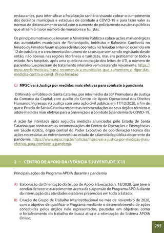 285
restaurantes, para intensificar a fiscalização sanitária visando cobrar o cumprimento
dos decretos municipais e estaduais de combate à COVID-19 e para fazer valer as
normasdedistanciamentosocial,comoaumentodopoliciamentonasáreaspúblicas
que atraem o maior número de moradores e turistas.
Os principais motivos que levaram o Ministério Público a cobrar ações mais enérgicas
das autoridades municipais de Florianópolis, Imbituba e Balneário Camboriú no
feriado de Finados foram os precedentes ocorridos no feriadão anterior, ocorrido em
12 de outubro, e o crescimento do número de casos que vem sendo registrado desde
então, não apenas nas regiões litorâneas e turísticas, mas em praticamente todo o
estado. Nos hospitais, após uma queda na ocupação dos leitos de UTI, o número de
pacientes que precisam de tratamento intensivo vem crescendo novamente. https://
mpsc.mp.br/noticias/mpsc-recomenda-a-municipios-que-aumentem-o-rigor-das-
medidas-contra-a-covid-19-no-feriadao
G) MPSC vai à Justiça por medidas mais efetivas para combate à pandemia
O Ministério Público de Santa Catarina, por intermédio da 33ª Promotoria de Justiça
da Comarca da Capital, com auxílio do Centro de Apoio Operacional dos Direitos
Humanos, ingressou na Justiça com uma ação civil pública, em 17/12/2020, a fim de
que o Estado de Santa Catarina respeite as recomendações de seus órgãos técnicos e
adote medidas mais efetivas para a prevenção e o combate à pandemia de COVID-19.
A ação foi intentada após seguidas medidas anunciadas pelo Estado de Santa
Catarina que contrariam as recomendações do Centro de Operações e Emergências
em Saúde (COES), órgão central do Poder Executivo de coordenação técnica das
ações necessárias ao enfrentamento ao estado de calamidade pública decorrente da
pandemia. https://www.mpsc.mp.br/noticias/mpsc-vai-a-justica-por-medidas-mais-
efetivas-para-combate-a-pandemia
2 – CENTRO DE APOIO DA INFÂNCIA E JUVENTUDE (CIJ)
Principais ações do Programa APOIA durante a pandemia
A) Elaboração da Orientação do Grupo de Apoio à Execução n. 18/2020, que teve o
condão de tecer esclarecimentos acerca da suspensão do Programa APOIA diante
da interrupção das atividades escolares presenciais em todo o Estado;
B) Criação de Grupo de Trabalho Interinstitucional no mês de novembro de 2020,
com o objetivo de qualificar o Programa mediante o desenvolvimento de ações
concebidas pelos órgãos nele representados, pautadas em objetivos como
o fortalecimento do trabalho de busca ativa e a otimização do Sistema APOIA
Online;
 