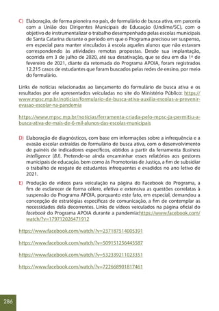 286
C) Elaboração, de forma pioneira no país, de formulário de busca ativa, em parceria
com a União dos Dirigentes Municipais de Educação (Undime/SC), com o
objetivo de instrumentalizar o trabalho desempenhado pelas escolas municipais
de Santa Catarina durante o período em que o Programa precisou ser suspenso,
em especial para manter vinculados à escola aqueles alunos que não estavam
correspondendo às atividades remotas propostas. Desde sua implantação,
ocorrida em 3 de julho de 2020, até sua desativação, que se deu em dia 1º de
fevereiro de 2021, diante da retomada do Programa APOIA, foram registrados
12.215 casos de estudantes que foram buscados pelas redes de ensino, por meio
do formulário.
Links de notícias relacionadas ao lançamento do formulário de busca ativa e os
resultados por ele apresentados veiculadas no site do Ministério Público: https://
www.mpsc.mp.br/noticias/formulario-de-busca-ativa-auxilia-escolas-a-prevenir-
evasao-escolar-na-pandemia
https://www.mpsc.mp.br/noticias/ferramenta-criada-pelo-mpsc-ja-permitiu-a-
busca-ativa-de-mais-de-6-mil-alunos-das-escolas-municipais
D) Elaboração de diagnósticos, com base em informações sobre a infrequência e a
evasão escolar extraídas do formulário de busca ativa, com o desenvolvimento
de painéis de indicadores específicos, obtidos a partir da ferramenta Business
Intelligence (B.I). Pretende-se ainda encaminhar esses relatórios aos gestores
municipais de educação, bem como às Promotorias de Justiça, a fim de subsidiar
o trabalho de resgate de estudantes infrequentes e evadidos no ano letivo de
2021.
E) Produção de vídeos para veiculação na página do Facebook do Programa, a
fim de esclarecer de forma célere, efetiva e extensiva as questões correlatas à
suspensão do Programa APOIA, porquanto este fato, em especial, demandou a
concepção de estratégias específicas de comunicação, a fim de contemplar as
necessidades dela decorrentes. Links de vídeos veiculados na página oficial do
facebook do Programa APOIA durante a pandemia:https://www.facebook.com/
watch/?v=179712026471912
https://www.facebook.com/watch/?v=237187514005391
https://www.facebook.com/watch/?v=509151256445587
https://www.facebook.com/watch/?v=532339211023351
https://www.facebook.com/watch/?v=722668901817461
 