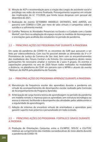 288
B) Minuta de ACP e recomendação para a criação dos cargos de assistente social e
psicólogo nas redes de ensino finalizada. Prosseguimento suspenso em virtude
das implicações da LC 173/2020, que limita novas despesas com pessoal até
dezembro de 2021.
C) Realização do evento SETEMBRO AMARELO: DISTANTES, MAS JUNTOS, em
parceria com COMSO e CDH, por meio de salas virtuais e campanhas sobre o
suicídio e o sofrimento mental;
D) Cartilha “Retorno às Atividades Presenciais na Escola e o Cuidado com a Saúde
Mental”, com foco na adaptação do espaço escolar às medidas de biossegurança
e orientações para acolhida dos estudantes no período de pandemia.
2.3 – PRINCIPAIS AÇÕES DO PROGRAMA PIAF DURANTE A PANDEMIA
Em razão da pandemia do COVID-19, os encontros do GAR que passaram a ser
feito por videoconferência. Com isso foi possível atender as demandas da 3ª e 5ª
Promotorias de Justiça da Comarca de São José, bem com os encaminhamentos
das mediadoras dos Fóruns Central e do Estreito. Em consequência destes novos
participantes foi necessário ampliar o número de 2 para 4 grupos. Os eventos e
capacitações propostos no ano de 2020 foram todos realizados na modalidade
a distância, na plataforma do CEAF em parceria com o MPRN e através do evento
“Webnars do NUPIA pela plataforma do Youtube.
2.4 – PRINCIPAIS AÇÕES DO PROGRAMA APRENDIZ DURANTE A PANDEMIA
A) Manutenção da frequência escolar dos aprendizes durante a pandemia em
virtude do acompanhamento do desempenho escolar realizado pela Comissão
de Acompanhamento do Programa Aprendiz;
B) Antecipação de carga horária teórica de aprendizagem no período da pandemia
em modelo remoto e impresso para os aprendizes sem estrutura tecnológica ou
acesso à internet, facilitando o desempenho das atividades pelos adolescentes e
a regularidade da aprendizagem;
C) Adoção de sistemas de encontros virtuais de orientadores e aprendizes para
garantir suporte mais próximo e personalizado em todo o estado.
2.5 – PRINCIPAIS AÇÕES DO PROGRAMA FORTALECE SINASE DURANTE
A PADEMIA
A) Produção de Orientações Conjuntas entre o CIJ/MPSC, SDS/SC e CGJ/TJSC
relativas ao cumprimento das medidas socioeducativas de meio aberto durante
a pandemia de COVID-19:
 